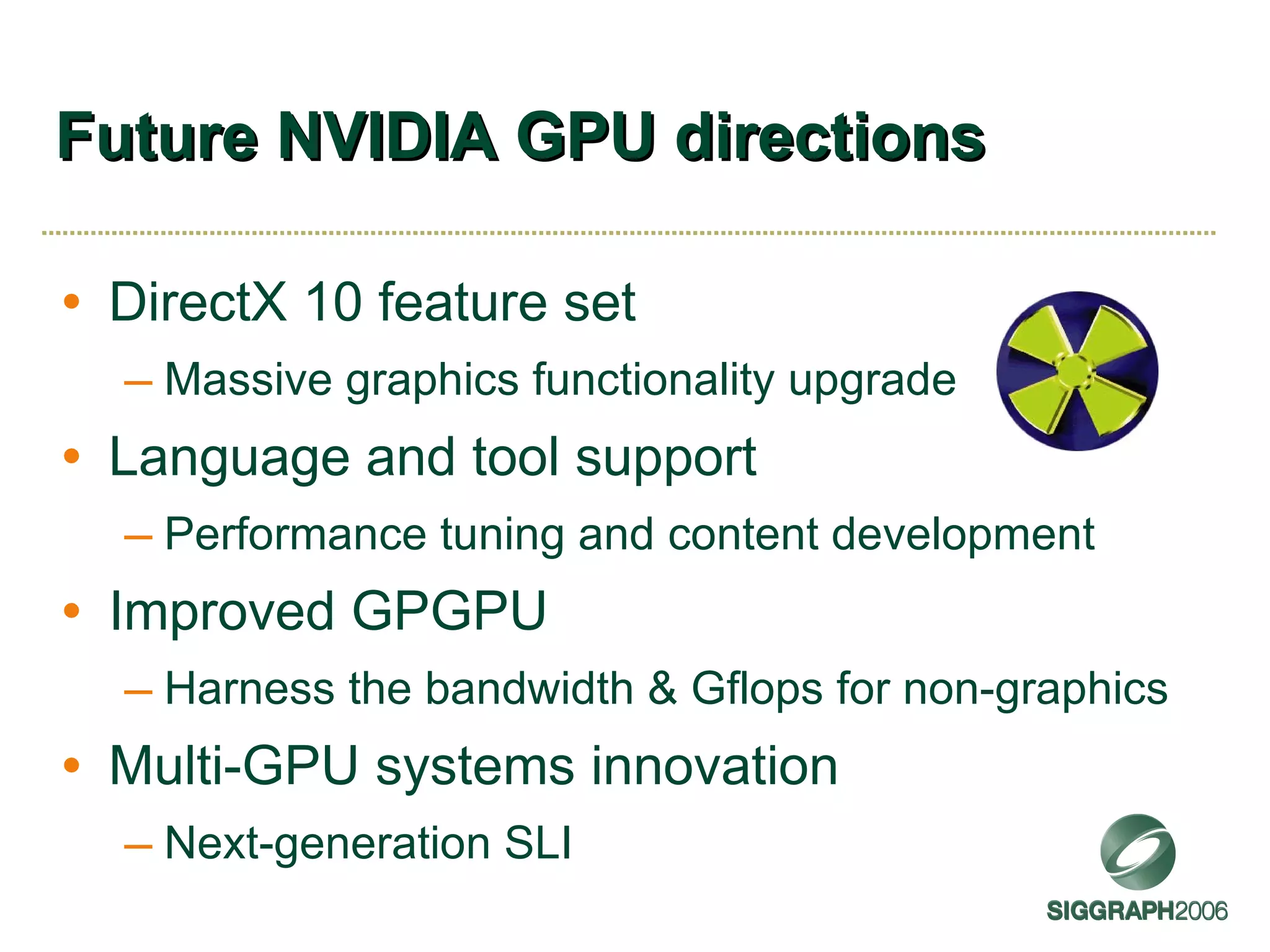 Future NVIDIA GPU directions DirectX 10 feature set Massive graphics functionality upgrade Language and tool support Performance tuning and content development Improved GPGPU Harness the bandwidth & Gflops for non-graphics Multi-GPU systems innovation Next-generation SLI 