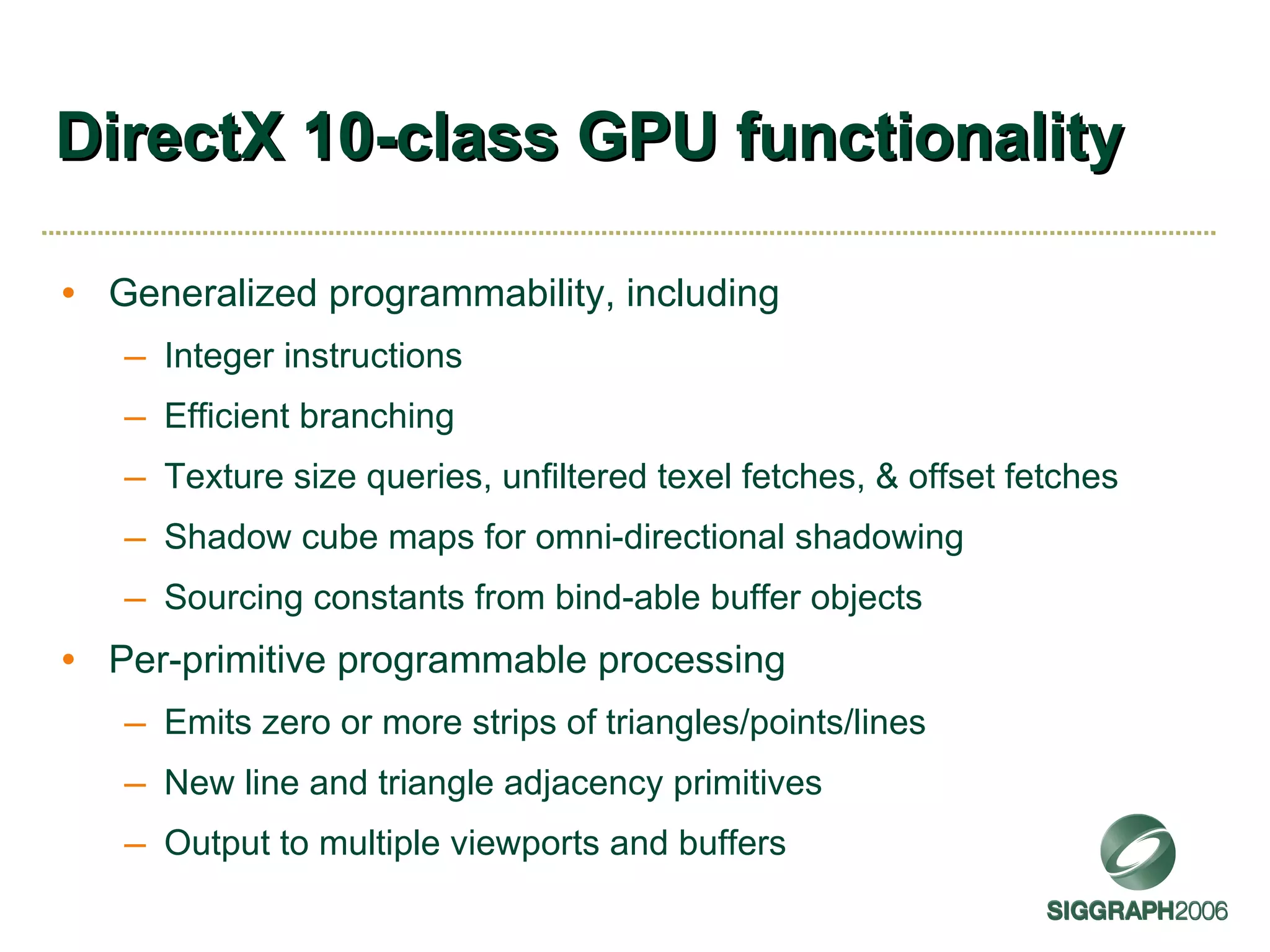 DirectX 10-class GPU functionality Generalized programmability, including Integer instructions Efficient branching Texture size queries, unfiltered texel fetches, & offset fetches Shadow cube maps for omni-directional shadowing Sourcing constants from bind-able buffer objects Per-primitive programmable processing Emits zero or more strips of triangles/points/lines New line and triangle adjacency primitives Output to multiple viewports and buffers 