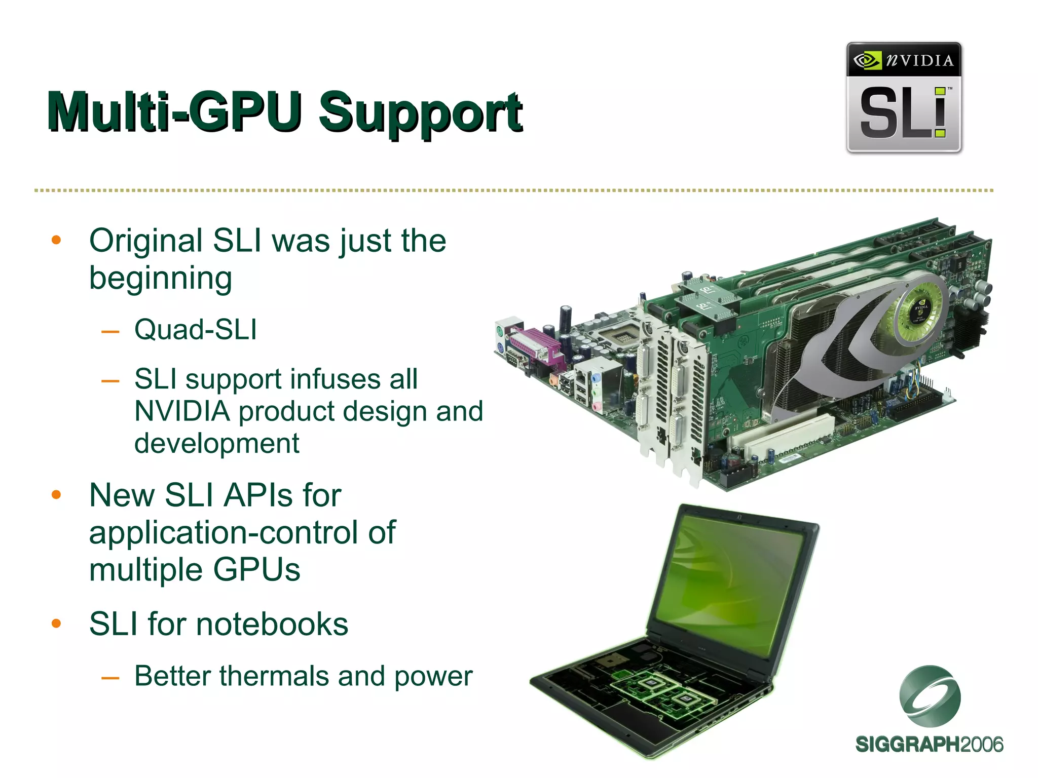 Multi-GPU Support Original SLI was just the beginning Quad-SLI SLI support infuses all NVIDIA product design and development New SLI APIs for application-control of multiple GPUs SLI for notebooks Better thermals and power 