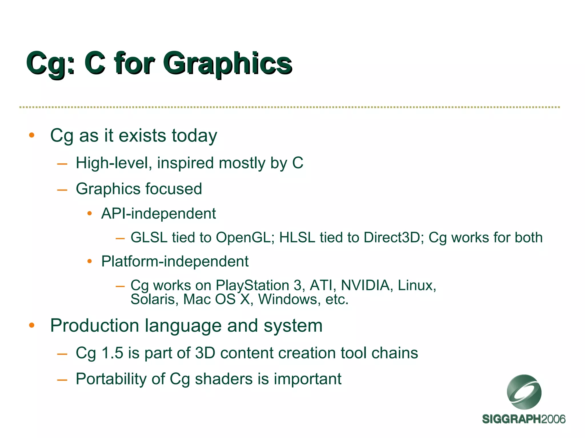 Cg: C for Graphics Cg as it exists today High-level, inspired mostly by C Graphics focused API-independent GLSL tied to OpenGL; HLSL tied to Direct3D; Cg works for both Platform-independent Cg works on PlayStation 3, ATI, NVIDIA, Linux, Solaris, Mac OS X, Windows, etc. Production language and system Cg 1.5 is part of 3D content creation tool chains Portability of Cg shaders is important 