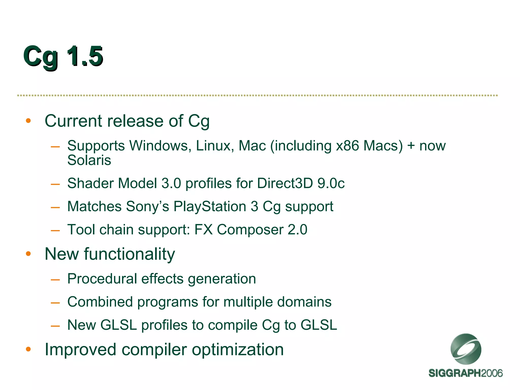 Cg 1.5 Current release of Cg Supports Windows, Linux, Mac (including x86 Macs) + now Solaris Shader Model 3.0 profiles for Direct3D 9.0c Matches Sony’s PlayStation 3 Cg support Tool chain support: FX Composer 2.0 New functionality Procedural effects generation Combined programs for multiple domains New GLSL profiles to compile Cg to GLSL Improved compiler optimization 