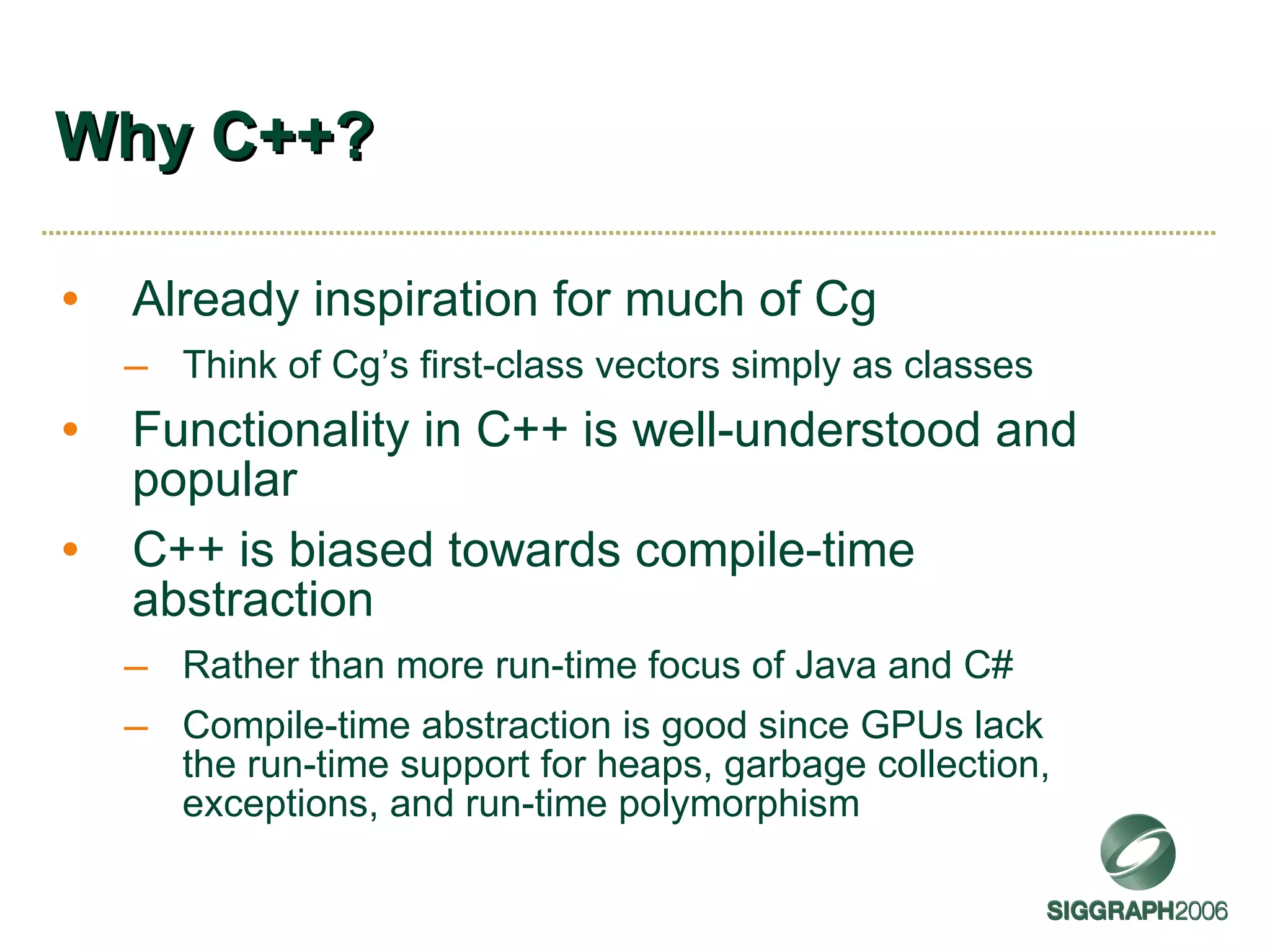 Why C++? Already inspiration for much of Cg Think of Cg’s first-class vectors simply as classes Functionality in C++ is well-understood and popular C++ is biased towards compile-time abstraction Rather than more run-time focus of Java and C# Compile-time abstraction is good since GPUs lack the run-time support for heaps, garbage collection, exceptions, and run-time polymorphism 