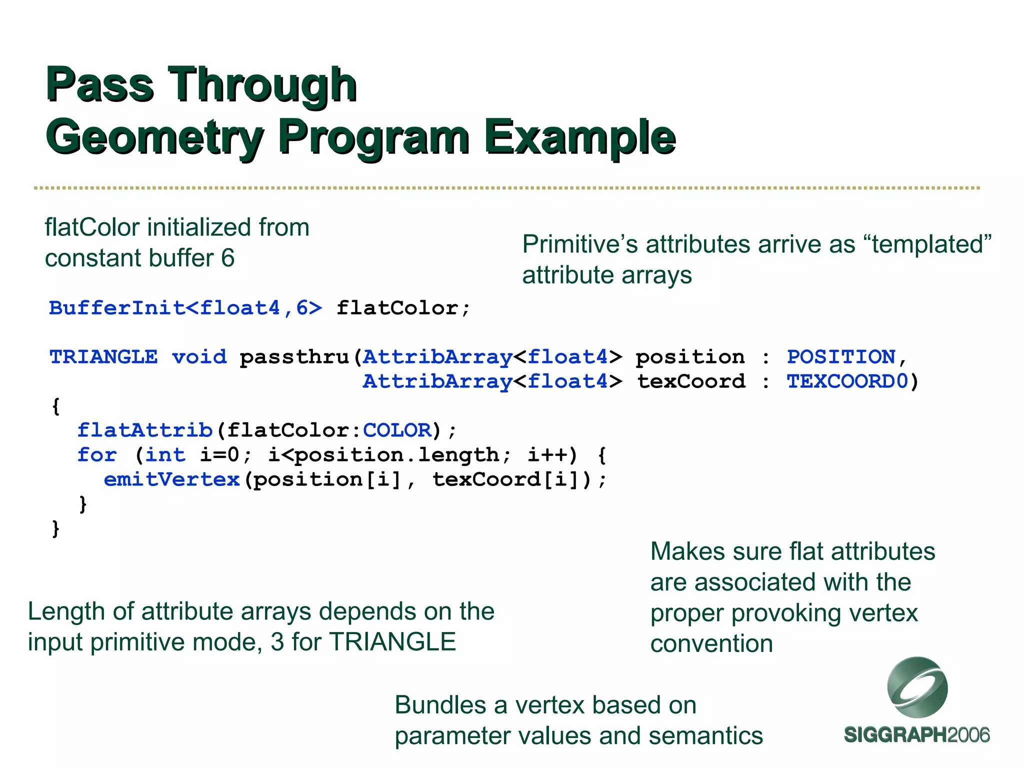 Pass Through Geometry Program Example BufferInit<float4,6>  flatColor; TRIANGLE   void  passthru( AttribArray < float4 > position :  POSITION , AttribArray < float4 > texCoord :  TEXCOORD0 ) { flatAttrib (flatColor: COLOR ); for  ( int  i=0; i<position.length; i++) { emitVertex (position[i], texCoord[i]); } } Primitive’s attributes arrive as “templated” attribute arrays Length of attribute arrays depends on the input primitive mode, 3 for TRIANGLE Bundles a vertex based on parameter values and semantics Makes sure flat attributes are associated with the proper provoking vertex convention flatColor initialized from constant buffer 6 