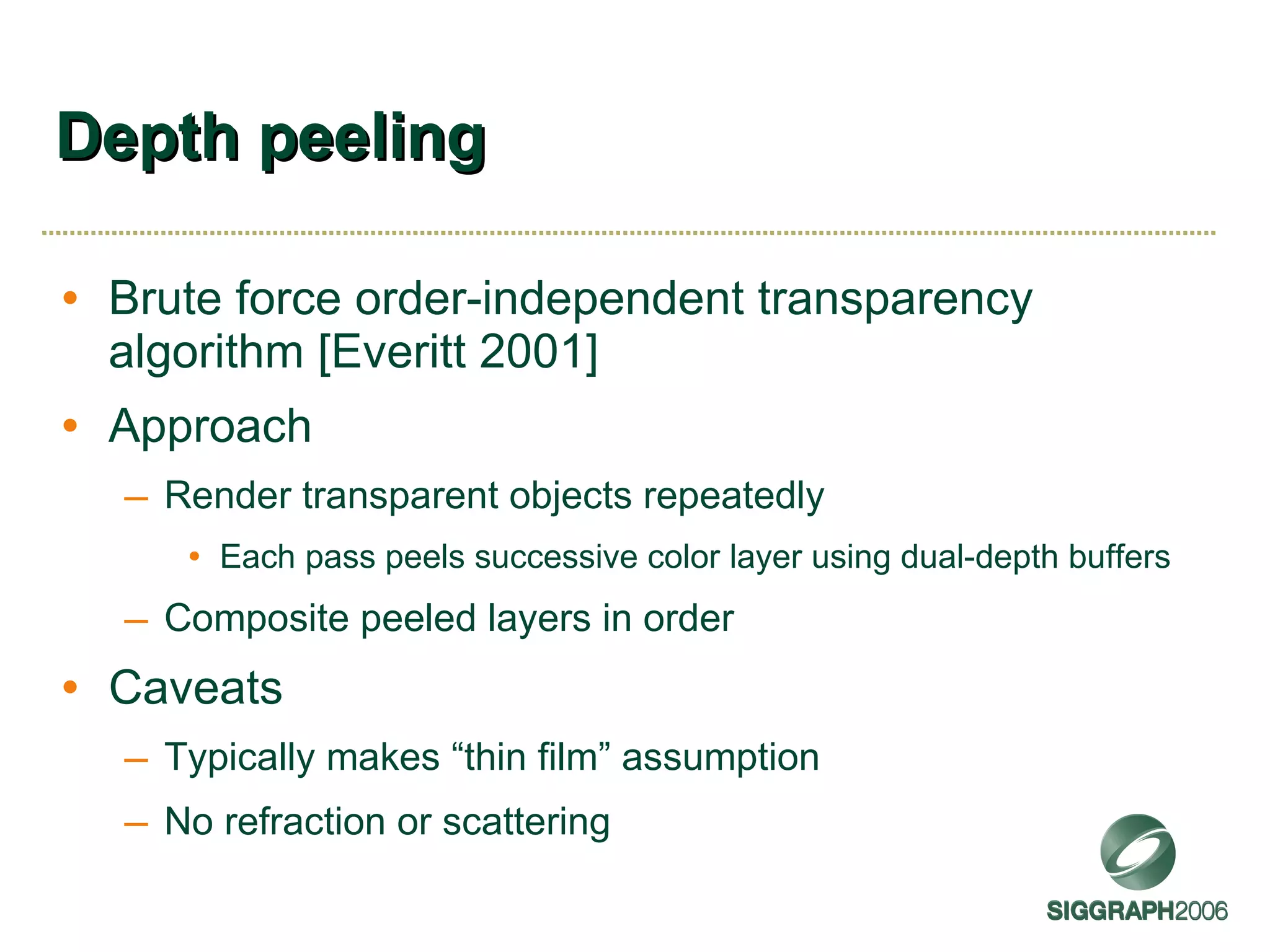 Depth peeling Brute force order-independent transparency algorithm [Everitt 2001] Approach Render transparent objects repeatedly Each pass peels successive color layer using dual-depth buffers Composite peeled layers in order Caveats Typically makes “thin film” assumption No refraction or scattering 