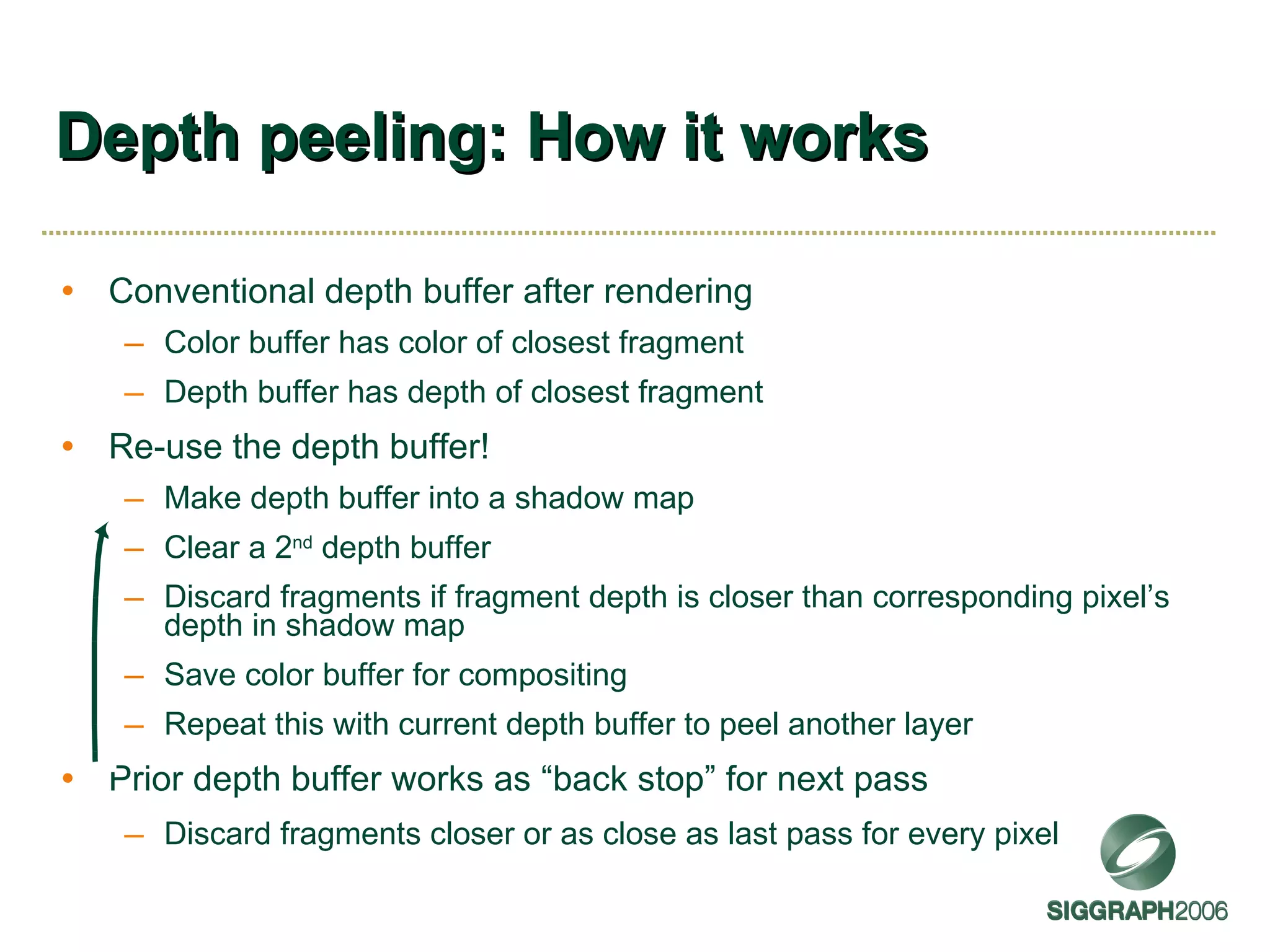 Depth peeling: How it works Conventional depth buffer after rendering Color buffer has color of closest fragment Depth buffer has depth of closest fragment Re-use the depth buffer! Make depth buffer into a shadow map Clear a 2 nd  depth buffer Discard fragments if fragment depth is closer than corresponding pixel’s depth in shadow map Save color buffer for compositing Repeat this with current depth buffer to peel another layer Prior depth buffer works as “back stop” for next pass Discard fragments closer or as close as last pass for every pixel 