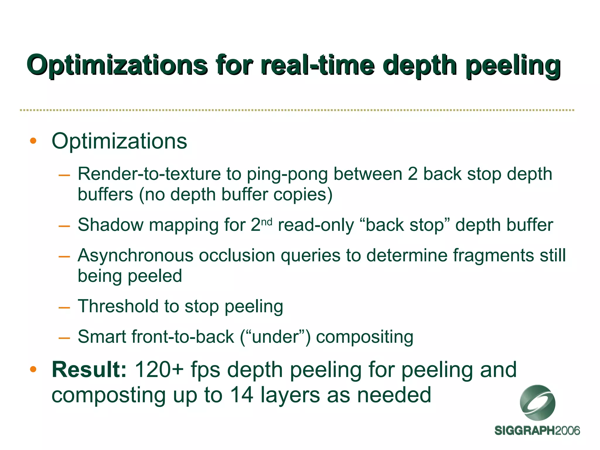 Optimizations for real-time depth peeling Optimizations Render-to-texture to ping-pong between 2 back stop depth buffers (no depth buffer copies) Shadow mapping for 2 nd  read-only “back stop” depth buffer Asynchronous occlusion queries to determine fragments still being peeled Threshold to stop peeling Smart front-to-back (“under”) compositing Result:  120+ fps depth peeling for peeling and composting up to 14 layers as needed 