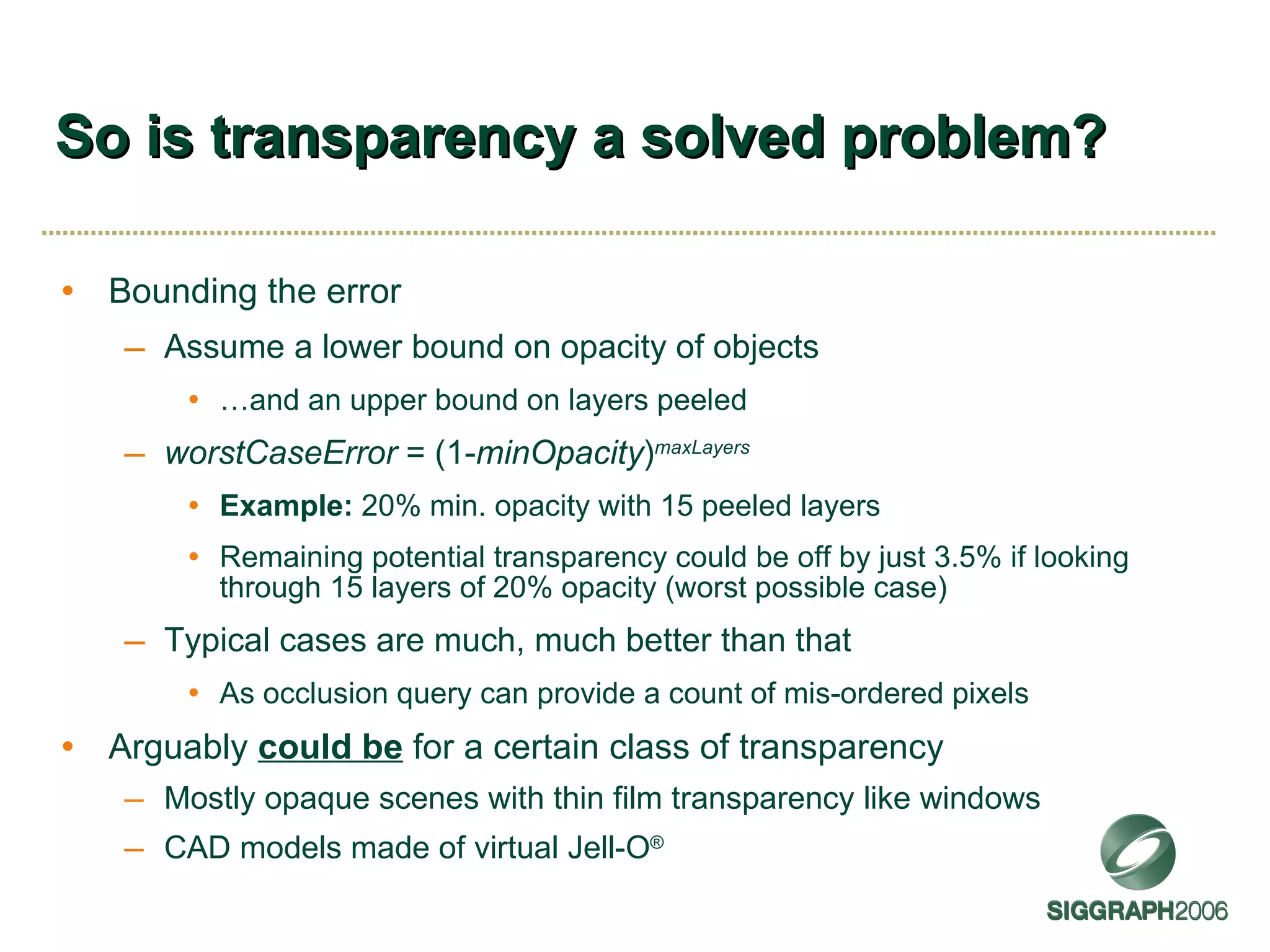 So is transparency a solved problem? Bounding the error Assume a lower bound on opacity of objects  … and an upper bound on layers peeled worstCaseError  = (1- minOpacity ) maxLayers Example:  20% min. opacity with 15 peeled layers Remaining potential transparency could be off by just 3.5% if looking through 15 layers of 20% opacity (worst possible case) Typical cases are much, much better than that As occlusion query can provide a count of mis-ordered pixels Arguably  could be  for a certain class of transparency Mostly opaque scenes with thin film transparency like windows CAD models made of virtual Jell-O ® 