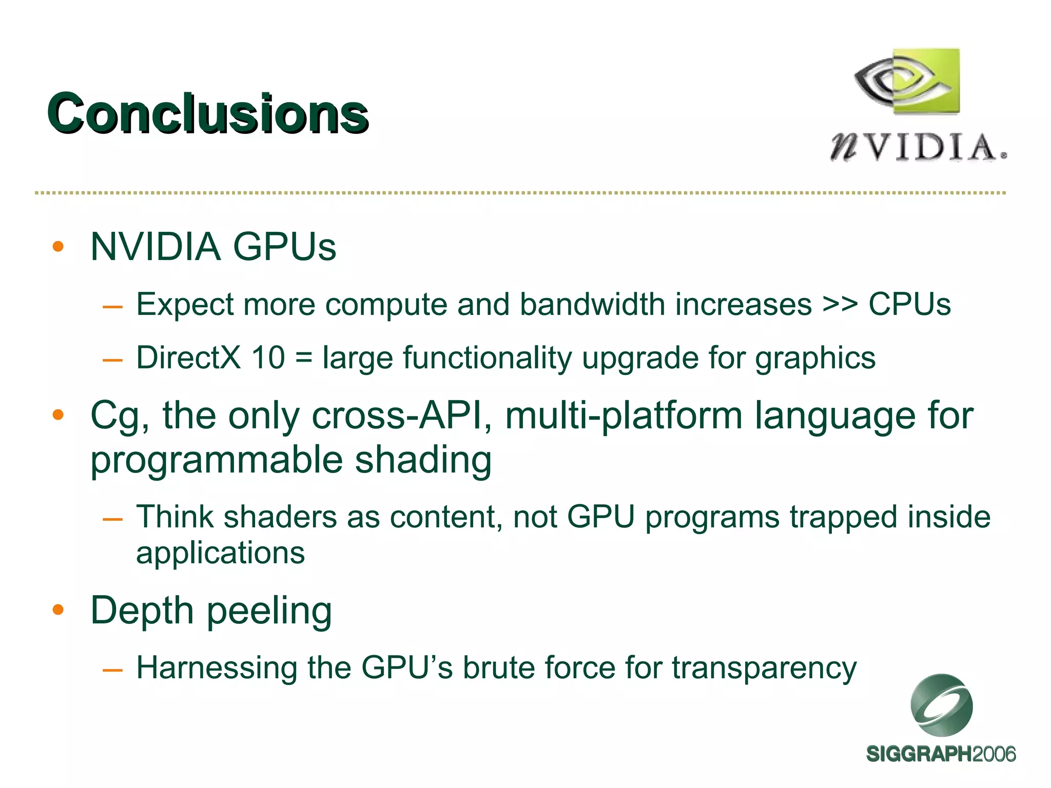 Conclusions NVIDIA GPUs Expect more compute and bandwidth increases >> CPUs DirectX 10 = large functionality upgrade for graphics Cg, the only cross-API, multi-platform language for programmable shading Think shaders as content, not GPU programs trapped inside applications Depth peeling Harnessing the GPU’s brute force for transparency 