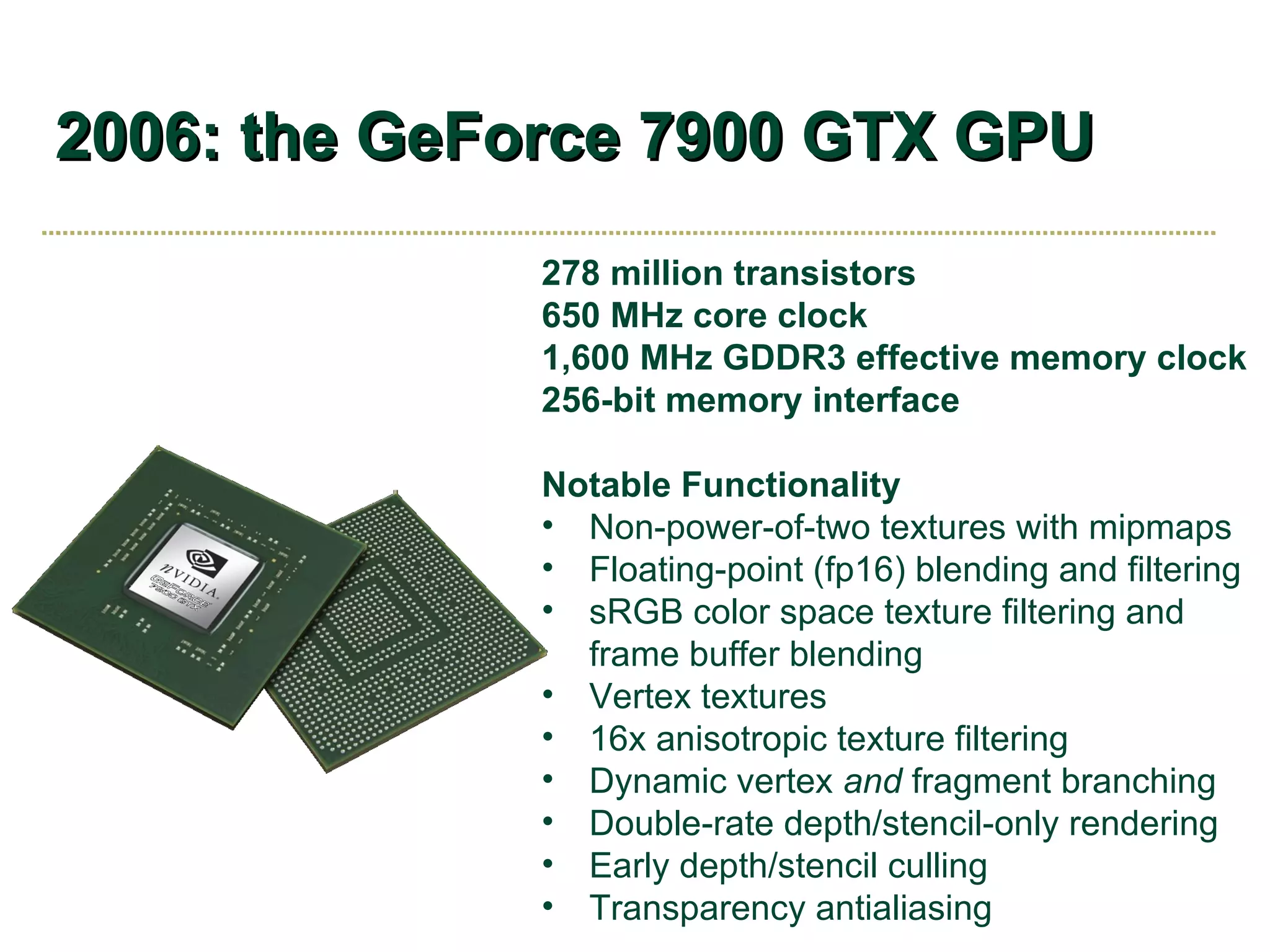 2006: the GeForce 7900 GTX GPU 278 million transistors 650 MHz core clock 1,600 MHz GDDR3 effective memory clock 256-bit memory interface Notable Functionality Non-power-of-two textures with mipmaps Floating-point (fp16) blending and filtering sRGB color space texture filtering and frame buffer blending Vertex textures 16x anisotropic texture filtering Dynamic vertex  and  fragment branching Double-rate depth/stencil-only rendering Early depth/stencil culling Transparency antialiasing 
