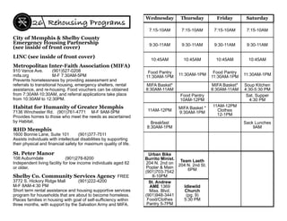 Habitat for Humanity of Greater Memphis
7136 Winchester Rd. (901)761-4771 M-F 9AM-5PM
Provides homes to those who meet the needs as ascertained
by Habitat.
Metropolitan Inter-Faith Association (MIFA)
910 Vance Ave. (901)527-0208
mifa.org M-F 7:30AM-5PM
Prevents homelessness by providing assessment and
referrals to transitional housing, emergency shelters, rental
assistance, and re-housing. Food vouchers can be obtained
from 7:30AM-10:30AM, and referral applications take place
from 10:30AM to 12:30PM.
RHD Memphis
1600 Bonnie Lane, Suite 101 (901)377-7511
Assists individuals with intellectual disabilities by supporting
their physical and ﬁnancial safety for maximum quality of life.
St. Peter Manor
108 Auburndale (901)278-8200
Independent living facility for low income individuals aged 62
or older.
Shelby Co. Community Services Agency FREE
3772 S. Hickory Ridge Mall (901)222-4200
M-F 8AM-4:30 PM
Short term rental assistance and housing supportive services
program for households that are about to become homeless.
Places families in housing with goal of self-sufﬁciency within
three months, with support by the Salvation Army and MIFA.
City of Memphis & Shelby County
Emergency Housing Partnership
(see inside of front cover)
LINC (see inside of front cover)
Rehousing Programs26
Wednesday Thursday Friday Saturday
7:15-10AM 7:15-10AM 7:15-10AM 7:15-10AM
9:30-11AM 9:30-11AM 9:30-11AM 9:30-11AM
10:45AM 10:45AM 10:45AM 10:45AM
Food Pantry
11:30AM-1PM
11:30AM-1PM
Food Pantry
11:30AM-1PM
11:30AM-1PM
MIFA Basket*
8:30AM-11AM
MIFA Basket*
8:30AM-11AM
Soup Kitchen
4:30-5:30 PM
Food Pantry
10AM-12PM
Sat. Supper
4:30 PM
11AM-12PM
MIFA Basket *
9:30AM-1PM
11AM-12PM
Clothes
12-1PM
Breakfast
8:30AM-1PM
Sack Lunches
9AM
Urban Bike
Burrito Minist.
204 N. 2nd on
Poplar & Main
(901)703-7542
8-10PM
Team Laeth
204 N. 2nd St.
6PM
St. Andrew
AME 1369
Miss. Blvd.
(901)948-3441
Food/Clothes
Pantry 5-7PM
Idlewild
Church
(pg. 9)
5:30 PM
 