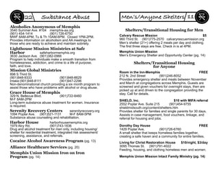 Memphis Union Mission Iron on Iron
Program (pg. 14)
Mission Global Ministries
898 S Third St.
(901)948-9333 (901)948-8629
Intake:(901)948-8111 (901)947-2296
Non-denominational church providing a six month program to
assist those who have problems with alcohol or drug abuse.
Alcoholics Anonymous of Memphis
3540 Summer Ave. #104 memphis-aa.org
(901) 454-1414 (901) 726-6750
MWF 8AM-4PM, Tu & Th 10AM-6PM. Closed 1PM-2PM.
Provides information on alcoholism and AA meetings to
those who are ready to achieve and maintain sobriety.
Grace House of Memphis
329 N. Bellevue Blvd. (901)722-8460
M-F 8AM-2PM
Long-term substance abuse treatment for women. Insurance
is required.
Harbor House harborhousememphis.org
1979 Alcy Rd. (901)743-1836
Drug and alcohol treatment for men only, including housing/
shelter for residential treatment, integrated risk assessment/
screening, assistance, and referrals.
Lighthouse Mission Ministries at Safe
Harbor safeharbormemphis.org
3630 Jackson Ave. (901)382-0966
Program to help individuals make a smooth transition from
homelessness, addiction, and crime to a life of purpose,
faith, and love.
Serenity Recovery Centers serenityrecovery.org
1094 Poplar Ave. (901)521-1131 M-F 8AM-5PM
Substance abuse counseling and rehabilitation.
Substance Abuse22
Cocaine Alcohol Awareness Program (pg. 13)
Alliance Healthcare Services (pg. 20)
Shelters/Transitional Housing for Men
Calvary Rescue Mission $5
960 Third St. (901)775-2570 calvaryrescuemission.org
Men’s shelter (21+) offering 2 meals per day and clothing.
The ﬁrst three stays are free. Check in is at 4PM.
Memphis Union Mission
Men’s Emergency Shelter and Opportunity Center (pg. 14)
Shelters/Transitional Housing
for Anyone
Room in the Inn-Memphis FREE
212 N. 2nd Street (901)246-8052
Provides emergency shelter and meals between November
and March at congregations across Memphis. Guests are
screened and given vouchers for overnight stays, then are
picked up at and driven to the congregation providing the
stay. Call for details.
SHIELD, Inc. $10 with MIFA referral
2552 Poplar Ave. Suite 215 (901)454-9755
shieldmidsouth.org/content/shelters.htm
Provides shelter for families and single parents for 30 days.
Assists in case management, food vouchers, linkage, and
referral for housing and jobs.
Living for Christ Restoration House $10/night, $3/day
3095 Thomas St. (901)791-4022
Feeding, housing, and clothing homeless men and women.
Dorothy Day House FREE
1429 Poplar Ave. (901)726-6760
A small shelter that keeps homeless families together,
creating a safe haven and a community for entire families.
Memphis Union Mission Intact Family Ministry (pg. 14)
Men’s/Anyone Shelters 11
 
