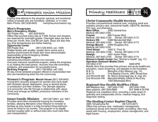 A group that attends to the physical, spiritual, and emotional
needs of people who are homeless, addicted, or in crisis
Main Phone: (901)526-8403 memphisunionmission.org
Men’s Programs
Men’s Emergency Shelter
383 Poplar Ave. (901)526-8434
Offers free lunches every day at 11AM. Dinner and showers
are reserved for overnight guests. Overnight stays are free 4
times per month, then cost $6 per night. Stays are also free
any time temperatures are below freezing.
Opportunity Center
600 Poplar Ave. (901) 526-8403, ext. 1008.
Shelter facility with smaller, quieter dorm rooms and a
positive environment for those who have demonstrated
responsibility at the Emergency Shelter.
Iron on Iron Program
memphisunionmission.org/iron-iron-recovery
One-year intensive residential program, where the emphasis
is on healing the total person, recovery from life-controlling
problems, and preparation for successful living.
Re-Entry Program (901) 746-8902, ext.1202.
90 day Christ-centered program offered to incarcerated men
who are transitioning back into the community.
Women’s Program- Moriah House (901) 526-8403
A long-term recovery program for women who have dealt
with domestic abuse, depression, drug or alcohol abuse,
or prostitution and their children. The ultimate objective
is to encounter new life through a relationship with Jesus
Christ and emerge as fulﬁlled, productive members of the
community.
Intact Family Ministry (901)357-9641, ext. 3001.
Provides short-term transitional housing for homeless
families, allowing Memphis Union Mission to minister to
families as they reside in a fully-furnished three-bedroom
home for three to six months. The program is for legally
married couples (with or without kids) who must have their
own transportation.
Memphis Union Mission14
Christ Community Health Services
Provides comprehensive medical care, including adult and
pediatric primary care, behavioral health, OB/GYN, dentistry,
HIV care, and pharmacy.
Main Ofﬁce, 2592 Central Ave.
Medical (901)842-3160
Frayser 969 Frayser Blvd.
Medical: (901)842-3162 Dental: (901)842-3172
Hickory Hill 5366 Mendenhall Mall
Medical: (901)842-3163 Dental: (901)842-3173
Orange Mound 2569 Douglass Ave.
Medical (901)842-3164
Third Street 3362 S. Third St.
Medical: (901)842-3166 Dental: (901)842-3175
Raleigh 3481 Austin Peay
Medical: (901)842-3165 Dental: (901)842-3174
Women’s Health Center See “Women’s Health” (pg. 17)
Operation Outreach Mobile Clinic
(901)842-3167 8AM-4PM
Mobile clinic that provides free primary and acute healthcare,
education, vision screening, and glasses to the homeless.
M & Tu Memphis Union Mission (pg. 14)
W & Th First Baptist Church, 2861 Broad Ave.
2nd W/month AM St. Mary’s Episcopal (pg. 8, map 34)
2nd W/month PM Memphis/Shelby Ofﬁce of Re-Entry
1362 Mississippi Blvd.
Regional One Health MedPlex Clinic
880 Madison Ave. (901)545-7185 (901)545-7399
New patients: (901)545-6969 M-F 8AM-4:30 PM
Regional one outpatient clinic, providing a wide range of
specialty and subspecialty clinics, medical imaging, and
diagnostic testing.
The Healing Center Baptist Church
3885 Tchulahoma Rd (901)370-4673
Offers free primary care, medication management,
substance abuse and mental health counseling. Also may
assist with housing, employment, stress management, and
legal issues.
19Primary Healthcare
 
