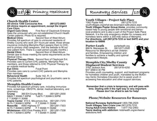 Church Health Center
All clinics 1350 Concourse Ave. (901)272-0003
All clinics require an appointment, except the Urgent
Care Clinic.
Urgent Care Clinic First ﬂoor of Claybrook Entrance
Sees the uninsured who are not established Church Health
Center patients. Photo ID is required.
Medical Clinic Second ﬂoor of West Atrium
Provides full spectrum of care to uninsured residents of
Shelby County who work 20+ hours per week, those whose
insurance (including Memphis Plan) assigns them to CHC,
and to primary child caregivers. Visit the website to ﬁll out
new patient form. There is a wait period (usually months.)
Dental Clinic Second ﬂoor of West Atrium
Dental care to those meeting the same requirements as the
Medical Clinic.
Physical Therapy Clinic Second ﬂoor of Claybrook Ent.
Provides care to current CHC patients, Memphis Plan
members, and those referred to CHC Physical Therapy by
an outside medical facility.
Eye Clinic Focal Point
Provides care care to current CHC patients and Memphis
Plan members.
Behavioral Health Suite 142, Fl. 3
Provides full spectrum psychological and psychiatric care to
CHC patients.
Memphis Health Center
Provides full spectrum primary care, including immuniza-
tions, screenings, OB/GYN, dental, medical laboratory, and
pharmacy.
Crump 360 EH Crump Blvd. (901)261-2000
M&W 7:30AM-7:30PM Tu&Th 7:30AM-5:30PM
F 7:30AM-11:30AM
Towne Center 915 E. McLemore Ave. (901)261-7370
M-Th 7:30AM-5:30PM F 7:30AM-11:30AM
Rossville 4940 Highway 57 (901)261-7303
M-Th 7:30AM-5:30PM F 7:30AM-11:30AM
Whitehaven 4593 Elvis Presley #101 (901)261-7338
M-Th 7:30AM-5:30PM F 7:30AM-11:30AM
Primary Healthcare18
Youth Villages - Project Safe Place
1582 Poplar Ave. (901)276-7233
youthvillages.org/what-we-do/project-safe-place.aspx
Youth Villages Poplar Group Home, provides community
based help to young people with emotional and behav-
ioral problems and is also a part of the Project Safe Place
Network. It is the only emergency shelter for runaway and
homeless teens within a 200-mile radius of Memphis.
For directions, call (901)276-7233 or text SAFE and your
location to 69866
Porter-Leath porterleath.org
868 N. Manassas St. (901)577-2500
Resource for Memphis’s at-risk children
and families. Empowering children and
families to achieve a healthy and optimal
independent lifestyle.
Memphis City/Shelby County
Displaced Student Services
3782 Jackson Ave. (901)416-4250
M-F 8AM-4:30 PM
Provides youth counseling, support, and treatment programs
for homeless children and youth, mandated by the McKin-
ney-Vento Homeless Education Act to assist youth in
accessing free education and other support services.
Remember that a crisis is temporary, and will pass with
time. Dealing with it the right way is very important.
Please don’t be afraid to ask for help!
National Runaway Switchboard1-800-786-2929
Youth Villages Teen Crisis Line (901)276-7233
Young Adult Crisis Hotline 1-877-702-2463
Teens dealing with addiction: kidshealth.org/en/teens/
addictions.html
Phone/Website Resources for Runaways
Runaway Services 15
 