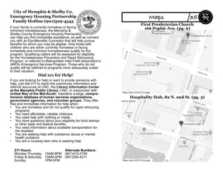 City of Memphis & Shelby Co.
Emergency Housing Partnership
Family Hotline (901)529-4545
If your family is currently homeless or facing
imminent homelessness, the Memphis &
Shelby County Emergency Housing Partnership
can help you ﬁnd immediate assistance, as well as connect
you with an EarnBeneﬁts Counselor that will help pursue
beneﬁts for which you may be eligible. Only those with
children who are either currently homeless or facing
immediate and imminent homelessness qualify for the
program. Qualifying callers will be assessed for eligibility
for the Homelessness Prevention and Rapid Rehousing
Program, or referred to Metropolitan Inter-Faith Association’s
(MIFA) Emergency Services Program. Those who do not
qualify will be referred to programs more adequately suited
to their situation.
Dial 211 for Help!
If you are looking for help or want to privide someone with
help, just dial 211 to reach the community information and
referral resources of LINC, the Library Information Center
at the Memphis Public Library. LINC, in conjunction with
United Way of the Mid-South, maintains a large, compre-
hensive database of human services organizations,
government agencies, and volunteer groups. They offer
free and immediate information for help when:
• You are homeless and do not qualify for rapid rehousing
programs
• You need affordable, reliable childcare
• You need help with clothing or meals
• You have questions about your eligibility for food stamps
or other state and federal beneﬁts
• You need information about available transportation for
the disabled
• You are seeking help with substance abuse or mental
health problems
• You are a runaway teen who is seeking help
211 Hours: Alternate Numbers:
Monday-Thursday 10AM-8PM (901)415-2790
Friday & Saturday 10AM-5PM (901)354-4211
Sunday 1PM-5PM
First Presbyterian Church
166 Poplar Ave. (pg. 9)
Hospitality Hub, 82 N. 2nd St. (pg. 3)
Maps 35
 