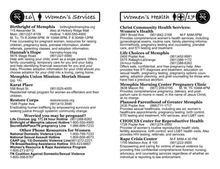 Birthright of Memphis birthrightofmemphis.org
115 Alexander St. Also at Hickory Ridge Mall
Main: (901)327-8109 Hotline: 1-800-550-4900
M, Tu, Th 8:30AM-5PM, W 10AM-5PM, F 8:30AM-12PM
Free counseling for pregnant women, resources for raising
children, pregnancy tests, prenatal information, shelter
referrals, parenting classes, and adoption information.
Restore Corps restorecorps.org
1548 Poplar Ave. (901)410-3590
Eradicating human trafﬁking by empowering survivors and
seeking justice through systemic community change.
Memphis Union Mission: Moriah House
(pg. 14)
National Domestic Violence Line 1-800-799-7233
National Sexual Assault Hotline 1-800-656-4673
CAAP (pg. 13) Domestic Violence Line(901)272-2221
TN Breastfeeding Assistance Hotline 855-423-6667
Women’s Resource & Rape Assistance Program
1-800-273-8712
TN Coalition Against Domestic/Sexual Violence
1-800-356-6767
Other Phone Resources for Women
Karat Place
558 Boyd St. (901)525-4055
Residential rehab program for women ex-offenders and their
children.
Women’s Services16
Hannah’s Hope hannahs-hope.org
5676 Stage Road (901)327-5560
Help with raising your child, even as a single parent. Offers
family counseling, temporary care for you and your baby,
and help identifying ﬁnancial resources for you and your
baby. Provides adoption information for your child should you
choose adoption for your child into a loving, caring home.
Worried you may be pregnant?
Life Choices (pg. 17) 24 hour Hotline (901)388-6262
Birthright of Memphis (above) Hotline1-800-550-4900
SecretSafePlaceTN pregnancy Line 1-866-699-7233
Rape Crisis Center M-F 8AM-4:30 PM
1750 Madison Ave. # 100 (901)222-3950
Empowering and caring for victims of sexual violence by
providing free conﬁdential comprehensive forensic nursing,
advocacy, and counseling services regardless of whether an
individual is reporting to law enforcement.
Life Choices of Memphis
2400 Poplar Ave. (901)452-8991
5575 Raleigh-LaGrange (901)388-1172
24-hour hotline (901)388-6262
Offers safe, conﬁdential, and free pregnancy help. Also
provides free STI diagnosis and treatment, education on
sexual health, pregnancy testing, pregnancy options coun-
seling, adoption planning, and grief counseling for those who
have had a previous abortion.
Memphis Morning Center Pregnancy Clinic
3638 Macon Rd. (901) 209-0195 M, W, Th 10AM-4PM
Provides comprehensive pregnancy, delivery, and post-
partum care to moms in need, in the name of Jesus Christ,
at no charge.
Planned Parenthood of Greater Memphis
2430 Poplar Ave. (866)711-1717
Provides sexual healthcare, including sex ed, women’s
healthcare appointments, pregnancy testing, birth control,
STD testing and treatment, HIV services, and LGBT care.
Christ Community Health Services:
Women’s Health
2861 Broad Ave. (901)842-3168 M-F 8AM-5PM
Provides comprehensive women’s health services, including
gynecological exams, routine care, family planning informa-
tion/methods, pregnancy testing and counseling, prenatal
care, and STI testing and treatment.
Women’s Health 17
CHOICES Center for Reproductive Health
1726 Poplar Ave (901)274-3550
Provider of women’s routine reproductive health visits,
fertility assistance, birth control, and LGBT health visits. Also
provides HIV testing, referrals, and services.
 