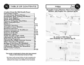 A Letter from the Mid-South Peace
and Justice Center................................
A Letter from Manna House.................
Hospitality Hub, Getting ID/Phone......
Know Your Rights!...............................
Quick Meal Schedule............................
Pictures of Popular Meal Sites..............
Other Food/Services.............................
Shelters................................................
Veterans’ Services................................
Memphis Union Mission.......................
Runaway Services.................................
Women’s Services & Healthcare...........
Primary Healthcare..............................
Behavioral Health.................................
Substance Abuse...................................
Public Health & HIV/AIDS....................
Education & Job Placement..................
Rehousing Programs............................
Libraries for Public Internet Access.....
Other Churches/Programs...................
Refugee & Services for Disabled...........
Legal & Memphis Busriders Union.......
Community Alliance for Homeless.......
City/County Contacts............................
Maps.....................................................
1
2
3
4-5
6-7
8
9
10-11
12-13
14
15
16-17
18-19
20-21
22-23
24
25
26
27
28
29
30
30
31
32-35
This guide is dedicated to those who have passed
away on the street due to lack of help.
We hope it will connect others at risk to people who
wish to give food to the hungry, drink to the thirsty,
clothes to the naked, and shelter to the homeless.
TABLE OF CONTENTS
Memphis Union Mission: Men’s Emergency
Shelter, 383 Poplar Ave. (picture pg.8)
St. John’s UME Church
1207 Peabody Ave. (picture pg. 8)
Maps 33
 