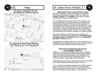 St. Mary’s Catholic Church
155 Market St. (picture pg. 8)
St. Vincent de Paul Food Mission
1306 Monroe Ave. (picture pg. 8)
Maps32
Mid South Peace and Justice Center
We are a multi-issue, cross-constituency, and member-
ship-based organization working to fulﬁll our mission to
engage, organize, and mobilize communities to realize
social justice through nonviolent action.
The homeless community has faced many injustices, and
we are dedicated to improving services and empowering
the homeless. Instead of taking a top-down approach to
confronting homelessness, we want to see that their voices
are added to the conversation and ensure they have a seat
at the table. Collaboration between service organizations
and people who are homeless will allow us to have a better
understanding of the problem, leading us to a better solution.
Our current efforts to improving the living conditions of
Memphis’s homeless include facilitation of Homeless Orga-
nizing for Power and Equality (below) and the Memphis
Bus Rider’s Union (pg. 30.)
Homelessness is nothing less than a human rights issue. In
addressing this challenge, we intend to do everything we can
to ensure a higher quality of life for all Memphians.
Homeless Organizing for Power
and Equality (HOPE)
HOPE is a voice for the homeless community in Memphis,
redeﬁning and challenging people’s ideas about homeless-
ness and bridging the gap between the unsheltered and
sheltered communities through grassroots activism, orga-
nizing, education, networking, and skills-training.
HOPE Meetings are held on Wednesdays from 2:30-4:30PM
at St. Mary’s Episcopal Cathedral (pg. 8, map 34.)
If you would like immediate assistance from HOPE, call and
leave a voicemail for Tamara Hendrix at (901)300-0006.
Please note that this phone does not receive texts or keep a
log of phone calls received, unless a voicemail is left.
A Letter From MSPJC 1
 