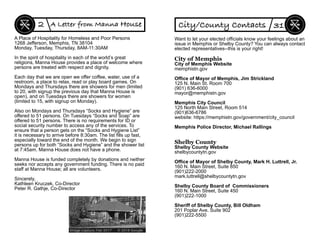 A Place of Hospitality for Homeless and Poor Persons
1268 Jefferson, Memphis, TN 38104
Monday, Tuesday, Thursday, 8AM-11:30AM
In the spirit of hospitality in each of the world’s great
religions, Manna House provides a place of welcome where
persons are treated with respect and dignity.
Each day that we are open we offer coffee, water, use of a
restroom, a place to relax, read or play board games. On
Mondays and Thursdays there are showers for men (limited
to 20, with signup the previous day that Manna House is
open), and on Tuesdays there are showers for women
(limited to 15, with signup on Monday).
Also on Mondays and Thursdays “Socks and Hygiene” are
offered to 51 persons. On Tuesdays “Socks and Soap” are
offered to 51 persons. There is no requirements for ID or
social security number to access any of the services. To
ensure that a person gets on the “Socks and Hygiene List”
it is necessary to arrive before 8:30am. The list ﬁlls up fast,
especially toward the end of the month. We begin to sign
persons up for both “Socks and Hygiene” and the shower list
at 7:45am. Manna House does not have a phone.
Manna House is funded completely by donations and neither
seeks nor accepts any government funding. There is no paid
staff at Manna House; all are volunteers.
Sincerely,
Kathleen Kruczek, Co-Director
Peter R. Gathje, Co-Director
2 A Letter from Manna House
Want to let your elected ofﬁcials know your feelings about an
issue in Memphis or Shelby County? You can always contact
elected representatives--this is your right!
City of Memphis
City of Memphis Website
memphistn.gov
Ofﬁce of Mayor of Memphis, Jim Strickland
125 N. Main St. Room 700
(901) 636-6000
mayor@memphistn.gov
Memphis City Council
125 North Main Street, Room 514
(901)636-6786
website: https://memphistn.gov/government/city_council
Memphis Police Director, Michael Rallings
Shelby County
Shelby County Website
shelbycountytn.gov
Ofﬁce of Mayor of Shelby County, Mark H. Luttrell, Jr.
160 N. Main Street, Suite 850
(901)222-2000
mark.luttrell@shelbycountytn.gov
Shelby County Board of Commissioners
160 N. Main Street, Suite 450
(901)222-1000
Sheriff of Shelby County, Bill Oldham
201 Poplar Ave. Suite 902
(901)222-5500
City/County Contacts 31
 