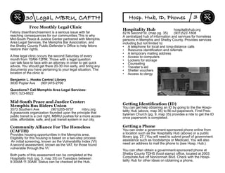 Felony disenfranchisement is a serious issue with far
reaching consequences for our communities.This is why
Mid-South Peace & Justice Center partnered with Memphis
Area Legal Services, the Memphis Bar Association, and
the Shelby County Public Defender’s Ofﬁce to help felons
restore their rights.
A free legal clinic occurs the second Saturday of every
month from 10AM-12PM. Those with a legal question
can talk face to face with an attorney in order to get quick
advice. You should get there 20-30 min early, and bring any
documents you have pertaining to your legal situation. The
location of the clinic is:
Benjamin L. Hooks Central Library
3030 Poplar Ave (901)415-2700
Questions? Call Memphis Area Legal Services:
(901) 523-8822
Free Monthly Legal Clinic
Community Alliance For The Homeless
(CAFTH)
Provides housing opportunities in the Memphis area.
Eligibility for this housing is based on a two-step process:
An initial screening, known as the Vulnerability Index (VI)
A second assessment, known as the VAT, for those found
vulnerable through the VI.
Both parts of this assessment can be completed at the
Hospitality Hub (pg. 3, map 35) on Tuesdays between
9:30AM-11:30AM. Status can be checked at the Hub.
Legal, MBRU, CAFTH30
Mid-South Peace and Justice Center:
Memphis Bus Riders Union
3573 Southern Ave (901)205-9737 mbru.org
A grassroots organization founded upon the principle that
public transit is a civil right, MBRU pushes for a more acces-
sible, affordable, safe, and just transit system in our city.
Getting a Phone
You can order a government-sponsored phone online from
a location such as the Hospitality Hub (above) or a public
library (pg. 27.) You will need to submit proof of government
assistance such as foodstamps or Medicaid. You will also
need an address to mail the phone to (see Hosp. Hub.)
You can often obtain a government-sponsored phone at
Shelby County TDHS (food stamp) ofﬁce, located at 2003
Corporate Ave off Nonconnah Blvd. Check with the Hospi-
tality Hub for other ideas on obtaining a phone.
Hosp. Hub, ID, Phones 3
Getting Identiﬁcation (ID)
You can get help obtaining an ID by going to the the Hospi-
tality Hub (above, map 35) to ﬁll out paperwork. First Pres-
byterian Church (pg. 9, map 35) provides a ride to get the ID
once paperwork is completed.
Hospitality Hub hospitalityhub.org
82 N Second St. (map pg. 35) (901)522-1808
A centralized hub of information and services for homeless
persons in Memphis and Shelby County. Provides services
including but not limited to:
• A telephone for local and long-distance calls
• Resource identiﬁcation and referrals
• A temporary mailing address
• Access to computers
• Lockers for storage
• Counseling
• Traveler’s aid
• Shelter vouchers
• Access to clergy
 
