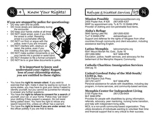 • You have the right to remain silent. If you wish to
exercise that right, make it clear by saying so out loud. In
some states, you may have to give your name if asked to
identify yourself, but you cannot be punished for refusing
to answer any further questions.
• You have the right to refuse to consent for a search of
yourself, your car, or your home. Police may “pat down”
your clothing if they suspect a weapon. Do not resist
being patted down. You have the right to refuse any
search beyond this, unless an ofﬁcer has a warrant.
• You have the right to know if you are under arrest. Ask
the ofﬁcer politely if you are free to leave.
It is important to know and
understand your rights! Regard-
less of your citizenship status,
you are entitled to these rights:
If you are stopped by police for questioning:
• DO stay calm and be polite.
• DO move slowly and delibaretely during
the encounter.
• DO keep your hands visible at all times.
• DO NOT resist arrest, even if you think
the arrest is unfair. Resisting
arrest is a punishable offense.
• DO NOT run from or argue with the
police, even if you are innocent.
• DO NOT interfere with, obstruct, or
resist, the police, even if you
think they are violating your rights.
• DO NOT make sudden movements or put
your hands into a pocket or waist band.
• DO NOT threaten to ﬁle a formal complaint.
• DO NOT lie to or give false documents to police.
Know Your Rights!4
Latino Memphis latinomemphis.org
6041 Mount Moriah Rd. Extd., Suite 16
(901)366-5882 M-F 9AM-4PM
Education, justice, health services, and advocacy for the
betterment of the Memphis Hispanic Community.
Memphis Center for Independent Living
5100 Poplar Ave. (901)726-6404
M-F 9AM-5PM
Provides for people with disabilities by giving information,
referrals, advocacy, peer mentoring, nursing home transition,
and help with independent living skills.
MCIL is a non-proﬁt community-based organization. They
utilize donations of individuals wanting to volunteer their time
and ﬁnancial support that is very critical to their success.
United Cerebral Palsy of the Mid-South/
LivItUp, Inc.
3239 Players Club Pkwy.
(901)761-4277 M-F 8AM-4PM
Personal assistance for adults with disabilities, including day
program, in-home services, and community-based services.
Aisha’s Refuge
5645 Spring Lake Rd. (901)500-9200
Tu-F 9:30AM-2PM aishasrefuge.com
Support and defense for the rights of refugees from other
countries through community and client education, including
assistance learning English.
Refugee & Disabled Services 29
Mission Possible missionpossiblecosm.org
2400 Poplar Ave, # 428 (901)458-4357
MWF by appointment only. Tu & Th 10:30AM-3PM.
Provider of clothing and non-perishable food items.
Catholic Charities: Immigration Services
(see pg. 9)
 