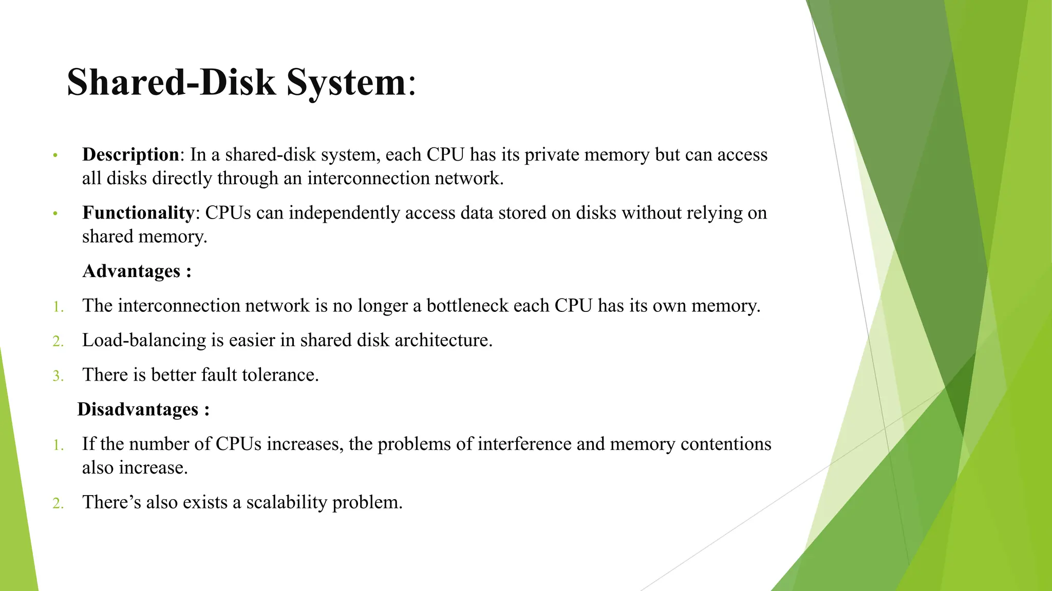 Shared-Disk System:
• Description: In a shared-disk system, each CPU has its private memory but can access
all disks directly through an interconnection network.
• Functionality: CPUs can independently access data stored on disks without relying on
shared memory.
Advantages :
1. The interconnection network is no longer a bottleneck each CPU has its own memory.
2. Load-balancing is easier in shared disk architecture.
3. There is better fault tolerance.
Disadvantages :
1. If the number of CPUs increases, the problems of interference and memory contentions
also increase.
2. There’s also exists a scalability problem.
 