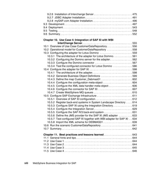 viii WebSphere Business Integration for SAP
9.2.6 Installation of Interchange Server . . . . . . . . . . . . . . . . . . . . . . . . . . 475
9.2.7 JDBC Adapter Installation. . . . . . . . . . . . . . . . . . . . . . . . . . . . . . . . 491
9.2.8 mySAP.com Adapter Installation. . . . . . . . . . . . . . . . . . . . . . . . . . . 496
9.3 Development . . . . . . . . . . . . . . . . . . . . . . . . . . . . . . . . . . . . . . . . . . . . . . 497
9.4 Deployment . . . . . . . . . . . . . . . . . . . . . . . . . . . . . . . . . . . . . . . . . . . . . . . 543
9.5 Testing. . . . . . . . . . . . . . . . . . . . . . . . . . . . . . . . . . . . . . . . . . . . . . . . . . . 548
9.6 Summary . . . . . . . . . . . . . . . . . . . . . . . . . . . . . . . . . . . . . . . . . . . . . . . . . 552
Chapter 10. Use Case 4: Integration of SAP XI with WBI
InterChange Server. . . . . . . . . . . . . . . . . . . . . . . . . . . . . . . . . . 555
10.1 Overview of Use Case CustomerDataRepository . . . . . . . . . . . . . . . . . 556
10.2 Operational model for CustomerDataRepository . . . . . . . . . . . . . . . . . 558
10.3 Configuring the adapter for Lotus Domino . . . . . . . . . . . . . . . . . . . . . . 559
10.3.1 The architecture of the adapter for Lotus Domino. . . . . . . . . . . . . 561
10.3.2 Configuring the Domino server for the adapter . . . . . . . . . . . . . . . 562
10.3.3 Configure the Domino connector . . . . . . . . . . . . . . . . . . . . . . . . . 567
10.3.4 Test the configured connector for Lotus Domino . . . . . . . . . . . . . 586
10.4 Configure the adapter for SAP XI . . . . . . . . . . . . . . . . . . . . . . . . . . . . . 598
10.4.1 The architecture of the adapter. . . . . . . . . . . . . . . . . . . . . . . . . . . 598
10.4.2 Generate Business Object Definitions . . . . . . . . . . . . . . . . . . . . . 599
10.4.3 Define the map Customer_Debmas01 . . . . . . . . . . . . . . . . . . . . . 602
10.4.4 Configure the configuration meta-object . . . . . . . . . . . . . . . . . . . . 604
10.4.5 Configure the XML data handler meta-object . . . . . . . . . . . . . . . . 606
10.4.6 Configure the connector for SAP XI . . . . . . . . . . . . . . . . . . . . . . . 607
10.4.7 Create WebSphere MQ queues . . . . . . . . . . . . . . . . . . . . . . . . . . 610
10.5 Configure SAP Exchange Infrastructure . . . . . . . . . . . . . . . . . . . . . . . . 611
10.5.1 Overview of SAP XI configuration . . . . . . . . . . . . . . . . . . . . . . . . . 612
10.5.2 Register back-end systems in System Landscape Directory . . . . 614
10.5.3 Configure SAP XI using the Integration Directory . . . . . . . . . . . . . 619
10.5.4 Configure the Integration Server . . . . . . . . . . . . . . . . . . . . . . . . . . 629
10.5.5 Configure the SAP R/3 back-end system . . . . . . . . . . . . . . . . . . . 631
10.5.6 Define the JMS provider for the SAP XI JMS adapter . . . . . . . . . 633
10.5.7 Test configured SAP XI together with WBI adapter for SAP XI . . 634
10.5.8 Import the XML schema for DEBMAS01. . . . . . . . . . . . . . . . . . . . 639
10.6 Run the scenario CustomerDataRepository . . . . . . . . . . . . . . . . . . . . . 641
10.7 Summary . . . . . . . . . . . . . . . . . . . . . . . . . . . . . . . . . . . . . . . . . . . . . . . . 642
Chapter 11. Best practices and lessons learned . . . . . . . . . . . . . . . . . . . 643
11.1 General hints and tips . . . . . . . . . . . . . . . . . . . . . . . . . . . . . . . . . . . . . . 644
11.2 Use Case 1 . . . . . . . . . . . . . . . . . . . . . . . . . . . . . . . . . . . . . . . . . . . . . . 644
11.3 Use Case 2 . . . . . . . . . . . . . . . . . . . . . . . . . . . . . . . . . . . . . . . . . . . . . . 644
11.4 Use Case 3 . . . . . . . . . . . . . . . . . . . . . . . . . . . . . . . . . . . . . . . . . . . . . . 645
11.5 Use Case 4 . . . . . . . . . . . . . . . . . . . . . . . . . . . . . . . . . . . . . . . . . . . . . . 646
 