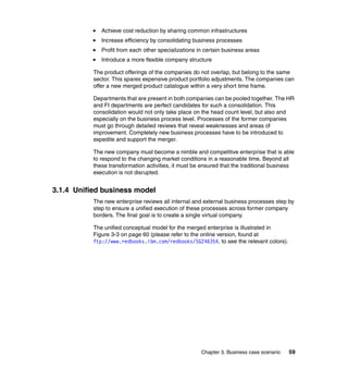 Chapter 3. Business case scenario 59
Achieve cost reduction by sharing common infrastructures
Increase efficiency by consolidating business processes
Profit from each other specializations in certain business areas
Introduce a more flexible company structure
The product offerings of the companies do not overlap, but belong to the same
sector. This spares expensive product portfolio adjustments. The companies can
offer a new merged product catalogue within a very short time frame.
Departments that are present in both companies can be pooled together. The HR
and FI departments are perfect candidates for such a consolidation. This
consolidation would not only take place on the head count level, but also and
especially on the business process level. Processes of the former companies
must go through detailed reviews that reveal weaknesses and areas of
improvement. Completely new business processes have to be introduced to
expedite and support the merger.
The new company must become a nimble and competitive enterprise that is able
to respond to the changing market conditions in a reasonable time. Beyond all
these transformation activities, it must be ensured that the traditional business
execution is not disrupted.
3.1.4 Unified business model
The new enterprise reviews all internal and external business processes step by
step to ensure a unified execution of these processes across former company
borders. The final goal is to create a single virtual company.
The unified conceptual model for the merged enterprise is illustrated in
Figure 3-3 on page 60 (please refer to the online version, found at
ftp://www.redbooks.ibm.com/redbooks/SG246354, to see the relevant colors).
 