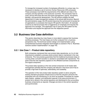 62 WebSphere Business Integration for SAP
To manage the increased number of employees efficiently in a unique way, it is
necessary to develop a set of common Human Resources (HR) processes.
These processes must fulfill the requirements of the different job roles in the
company and the specifics in the particular countries. The processes have to
cover various HR areas like time and travel management, payroll, recruitment,
benefits, and personnel development. The HR solution enables the staff
department to make management analysis of the actual staff structure. Beyond
the administrative usage, the HR solution becomes the central point of access for
all applications or processes that require HR specific information. An example
could be an internal process that is triggered by an employee and requires the
approval of its manager. This application has to query the HR system for this
information and request the approval from the respective person.
3.2 Business Use Case definition
This section describes four Use Cases in more detail to expose their business
workflow processes. The Use Cases are further analyzed from a business
perspective only. The technical solution design and implementation using
comprehensive business integration technologies is covered in Part 3, “Business
scenario solution implementation” on page 143.
3.2.1 Use Case 1 - Product data repository
Both companies maintained their own product data repositories, so it is of vital
importance to establish a process where product data is maintained in the new
enterprise. This new process guarantees that the traditional businesses keep on
running while a smooth transition is started to consolidate both repositories. The
goal is that the new repository appears to the affiliated business components as
one logical component.
The product data repository is the new central component of all master data
management activities that the company will execute in the future and it has to
provide a high level of openness, extensibility, and scalability.
The operation of the new product data repository system is done using the
existing standard groupware infrastructure so that the induction period for the
employees who are maintaining it is as short as possible. Processes for master
data creation, updates, and distribution execute in the same environment. A
product list is stored in the central repository and distributed to the surrounding
business components as required. Changes are done in the central repository
and synchronized.
 