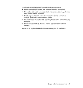 Chapter 3. Business case scenario 63
The product repository needs to meet the following requirements:
Ensure consistency of product data across all business applications.
The product data has to be made available in synchronous and asynchronous
ways to meet all kinds of demand.
Distribute product data to external partners without major architectural
changes of the product data repository system.
The interfaces of the product data repository have to follow common industry
standards.
Ensure easy connectivity of various internal applications and external
partners.
Figure 3-4 on page 64 shows the business case diagram for Use Case 1.
 