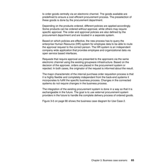 Chapter 3. Business case scenario 65
to order goods centrally via an electronic channel. The goods available are
predefined to ensure a cost efficient procurement process. The preselection of
these goods is done by the procurement department.
Depending on the products ordered, different policies are applied accordingly.
Some products can be ordered without approval, while others may require
specific approval. The order and approval policies are also defined by the
procurement department and are located in a separate system.
Based on which policies are effective, the new process has to query the
enterprise Human Resource (HR) system for employee data to be able to route
the approval request to the correct person. The HR system is an independent
company wide application that provides employee and organizational data via
open service based interfaces.
Requests that require approval are presented to the approvers via the same
electronic channel using the existing groupware infrastructure. Based on the
decision of the approver, orders are placed in the procurement system or
rejected. In both cases, the originator of the request is informed about the result.
The major characteristic of the internal purchase order requisition process is that
it is highly flexible and completely independent from the back-end systems it
incorporates to fulfill the specific business process. Changes in the connected
systems do not require changes in the business process.
The integration of the existing procurement system is done in a way so that it is
exchangeable in the future. The goal is to use external procurement system
providers in the future to handle the complete delivery process of ordered goods.
Figure 3-5 on page 66 shows the business case diagram for Use Case 2.
 