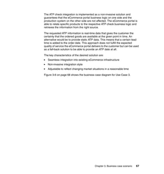 Chapter 3. Business case scenario 67
The ATP check integration is implemented as a non-invasive solution and
guarantees that the eCommerce portal business logic on one side and the
production system on the other side are not affected. The eCommerce portal is
able to relate specific products to the respective ATP check business logic and
retrieves the information from the right source.
The requested ATP information is real-time data that gives the customer the
certainty that the ordered goods are available at the given point in time. An
alternative would be to provide static ATP data. This means that a certain lead
time is added to the order date. This approach does not fulfill the expected
quality of service the eCommerce portal delivers to the customer but can be used
as a fall-back solution to be able to provide an ATP date at all.
The key characteristics of the desired solution are:
Seamless integration into existing eCommerce infrastructure
Non-invasive integration style
Adjustable to reflect changing market situations in a reasonable time
Figure 3-6 on page 68 shows the business case diagram for Use Case 3.
 