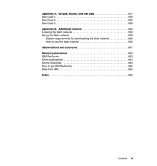 Contents ix
Appendix A. Scripts, source, and test data . . . . . . . . . . . . . . . . . . . . . . . 647
Use Case 1. . . . . . . . . . . . . . . . . . . . . . . . . . . . . . . . . . . . . . . . . . . . . . . . . . . 648
Use Case 2. . . . . . . . . . . . . . . . . . . . . . . . . . . . . . . . . . . . . . . . . . . . . . . . . . . 652
Use Case 3. . . . . . . . . . . . . . . . . . . . . . . . . . . . . . . . . . . . . . . . . . . . . . . . . . . 656
Appendix B. Additional material . . . . . . . . . . . . . . . . . . . . . . . . . . . . . . . . 659
Locating the Web material . . . . . . . . . . . . . . . . . . . . . . . . . . . . . . . . . . . . . . . 659
Using the Web material . . . . . . . . . . . . . . . . . . . . . . . . . . . . . . . . . . . . . . . . . 659
System requirements for downloading the Web material . . . . . . . . . . . . . 660
How to use the Web material . . . . . . . . . . . . . . . . . . . . . . . . . . . . . . . . . . 660
Abbreviations and acronyms . . . . . . . . . . . . . . . . . . . . . . . . . . . . . . . . . . . 661
Related publications . . . . . . . . . . . . . . . . . . . . . . . . . . . . . . . . . . . . . . . . . . 663
IBM Redbooks . . . . . . . . . . . . . . . . . . . . . . . . . . . . . . . . . . . . . . . . . . . . . . . . 663
Other publications . . . . . . . . . . . . . . . . . . . . . . . . . . . . . . . . . . . . . . . . . . . . . 663
Online resources . . . . . . . . . . . . . . . . . . . . . . . . . . . . . . . . . . . . . . . . . . . . . . 663
How to get IBM Redbooks . . . . . . . . . . . . . . . . . . . . . . . . . . . . . . . . . . . . . . . 664
Help from IBM . . . . . . . . . . . . . . . . . . . . . . . . . . . . . . . . . . . . . . . . . . . . . . . . 664
Index . . . . . . . . . . . . . . . . . . . . . . . . . . . . . . . . . . . . . . . . . . . . . . . . . . . . . . . 665
 