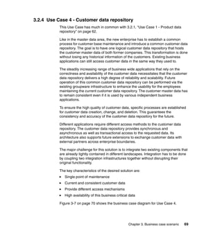 Chapter 3. Business case scenario 69
3.2.4 Use Case 4 - Customer data repository
This Use Case has much in common with 3.2.1, “Use Case 1 - Product data
repository” on page 62.
Like in the master data area, the new enterprise has to establish a common
process for customer base maintenance and introduce a common customer data
repository. The goal is to have one logical customer data repository that hosts
the customer master data of both former companies. This transformation is done
without losing any historical information of the customers. Existing business
applications can still access customer data in the same way they used to.
The steadily increasing range of business wide applications that rely on the
correctness and availability of the customer data necessitates that the customer
data repository delivers a high degree of reliability and scalability. Future
operation of this common customer data repository can be performed via the
existing groupware infrastructure to enhance the usability for the employees
maintaining the current customer data repository. The customer master data has
to remain consistent even if it is used by various independent business
applications.
To ensure the high quality of customer data, specific processes are established
for customer data creation, change, and deletion. This guarantees the
consistency and accuracy of the customer data repository for the future.
Different applications require different access methods to the customer data
repository. The customer data repository provides synchronous and
asynchronous as well as transactional access to the requested data. Its
architecture also supports future extensions to exchange customer data with
external partners across enterprise boundaries.
The major challenge for this solution is to integrate two existing components that
are already tightly contained in different landscapes. Integration has to be done
by coupling two integration infrastructures together without disrupting their
original functionality.
The key characteristics of the desired solution are:
Single point of maintenance
Current and consistent customer data
Provide different access mechanisms
High availability of this business critical data
Figure 3-7 on page 70 shows the business case diagram for Use Case 4.
 