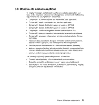 Chapter 3. Business case scenario 71
3.3 Constraints and assumptions
To simplify the design, facilitate delivery of a demonstration application, and
focus on the integration solutions in a heterogeneous environment, the following
requirements and assumptions are established:
Company A’s eCommerce portal is a Web-based J2EE application.
Company A’s supply chain system is a standard application.
Company A’s Sales & Distribution system is based on SAP R/3.
Company B’s Sales & Distribution system is based on SAP R/3.
Company B’s Material Management system is based on SAP R/3.
Company B’2 inventory repository is implemented as a relational database.
Company B’s groupware infrastructure is implemented using Lotus Domino
technology.
Necessary data protection is designed in the inter-system communications.
Secure Sockets Layer (SSL) is a viable option at the transport layer.
Part of a process is implemented in a transaction as deemed necessary.
Minimum exception handling is implemented to deal with errors resulted from
incorrect data formats, insufficient data elements, and invalid data contents.
Minimum system management and monitoring is provided.
The following supporting system design are not in the scope:
Firewalls are not included in the cross-network communications.
Scalability, availability, and disaster recovery topics are not addressed.
Security topics like user authentication, authorization, confidentiality, integrity,
encryption, and non-repudiation is not included.
 