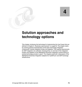 © Copyright IBM Corp. 2004. All rights reserved. 73
Chapter 4. Solution approaches and
technology options
This chapter introduces the technology for implementing the Use Cases that are
defined in Chapter 3, “Business case scenario” on page 53. The chapter starts
by covering general characteristics of the basic technology integration
components, namely integration broker and adapters. Then special requirements
for SAP integration are collected. Subsequently, an overview of the integration
brokers and adapters of the WebSphere Business Integration product family as
central technology provider is given. The chapters ends with a discussion of the
WebSphere Business Integration adapters for mySAP.com and SAP Exchange
Infrastructure.
4
 