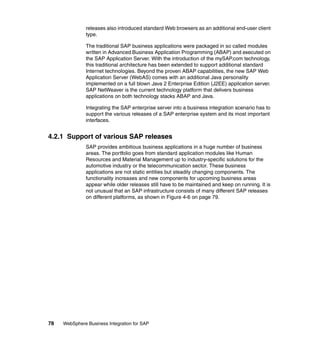 78 WebSphere Business Integration for SAP
releases also introduced standard Web browsers as an additional end-user client
type.
The traditional SAP business applications were packaged in so called modules
written in Advanced Business Application Programming (ABAP) and executed on
the SAP Application Server. With the introduction of the mySAP.com technology,
this traditional architecture has been extended to support additional standard
Internet technologies. Beyond the proven ABAP capabilities, the new SAP Web
Application Server (WebAS) comes with an additional Java personality
implemented on a full blown Java 2 Enterprise Edition (J2EE) application server.
SAP NetWeaver is the current technology platform that delivers business
applications on both technology stacks ABAP and Java.
Integrating the SAP enterprise server into a business integration scenario has to
support the various releases of a SAP enterprise system and its most important
interfaces.
4.2.1 Support of various SAP releases
SAP provides ambitious business applications in a huge number of business
areas. The portfolio goes from standard application modules like Human
Resources and Material Management up to industry-specific solutions for the
automotive industry or the telecommunication sector. These business
applications are not static entities but steadily changing components. The
functionality increases and new components for upcoming business areas
appear while older releases still have to be maintained and keep on running. It is
not unusual that an SAP infrastructure consists of many different SAP releases
on different platforms, as shown in Figure 4-6 on page 79.
 