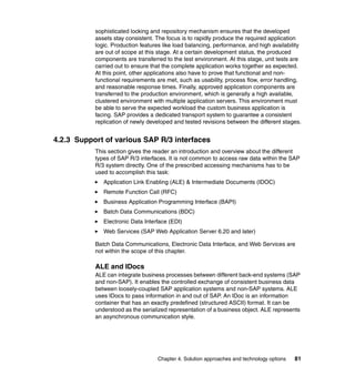 Chapter 4. Solution approaches and technology options 81
sophisticated locking and repository mechanism ensures that the developed
assets stay consistent. The focus is to rapidly produce the required application
logic. Production features like load balancing, performance, and high availability
are out of scope at this stage. At a certain development status, the produced
components are transferred to the test environment. At this stage, unit tests are
carried out to ensure that the complete application works together as expected.
At this point, other applications also have to prove that functional and non-
functional requirements are met, such as usability, process flow, error handling,
and reasonable response times. Finally, approved application components are
transferred to the production environment, which is generally a high available,
clustered environment with multiple application servers. This environment must
be able to serve the expected workload the custom business application is
facing. SAP provides a dedicated transport system to guarantee a consistent
replication of newly developed and tested revisions between the different stages.
4.2.3 Support of various SAP R/3 interfaces
This section gives the reader an introduction and overview about the different
types of SAP R/3 interfaces. It is not common to access raw data within the SAP
R/3 system directly. One of the prescribed accessing mechanisms has to be
used to accomplish this task:
Application Link Enabling (ALE) & Intermediate Documents (IDOC)
Remote Function Call (RFC)
Business Application Programming Interface (BAPI)
Batch Data Communications (BDC)
Electronic Data Interface (EDI)
Web Services (SAP Web Application Server 6.20 and later)
Batch Data Communications, Electronic Data Interface, and Web Services are
not within the scope of this chapter.
ALE and IDocs
ALE can integrate business processes between different back-end systems (SAP
and non-SAP). It enables the controlled exchange of consistent business data
between loosely-coupled SAP application systems and non-SAP systems. ALE
uses IDocs to pass information in and out of SAP. An IDoc is an information
container that has an exactly predefined (structured ASCII) format. It can be
understood as the serialized representation of a business object. ALE represents
an asynchronous communication style.
 