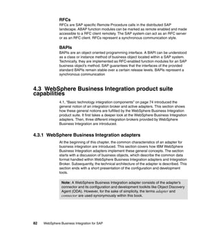 82 WebSphere Business Integration for SAP
RFCs
RFCs are SAP specific Remote Procedure calls in the distributed SAP
landscape. ABAP function modules can be marked as remote enabled and made
accessible to a RFC client remotely. The SAP system can act as an RFC server
or as an RFC client. RFCs represent a synchronous communication style.
BAPIs
BAPIs are an object oriented programming interface. A BAPI can be understood
as a class or instance method of business object located within a SAP system.
Technically, they are implemented as RFC-enabled function modules for an SAP
business object’s method. SAP guarantees that the interfaces of the provided
standard BAPIs remain stable over a certain release levels. BAPIs represent a
synchronous communication
4.3 WebSphere Business Integration product suite
capabilities
4.1, “Basic technology integration components” on page 74 introduced the
general notion of an integration broker and active adapters. This section shows
how these general notions are fulfilled by the WebSphere Business Integration
product suite. It first takes a deeper look at the WebSphere Business Integration
adapters. Then, three different integration brokers provided by WebSphere
Business Integration are introduced.
4.3.1 WebSphere Business Integration adapters
At the beginning of this chapter, the common characteristics of an adapter for
business integration are introduced. This section covers how IBM WebSphere
Business Integration adapters implement these general concepts. The section
starts with a discussion of business objects, which describe the common data
format handled within WebSphere Business Integration adapters and Integration
Broker. Subsequently, the technical architecture of the adapter is described. This
section ends with a short presentation of the configuration and development
tools.
Note: A WebSphere Business Integration adapter consists of the adapter’s
connector and its configuration and development toolkits like Object Discovery
Agent (ODA). However, for the sake of simplicity, the terms adapter and
connector are used synonymously within this book.
 