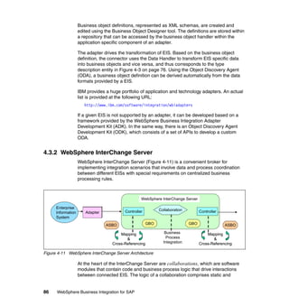 86 WebSphere Business Integration for SAP
Business object definitions, represented as XML schemas, are created and
edited using the Business Object Designer tool. The definitions are stored within
a repository that can be accessed by the business object handler within the
application specific component of an adapter.
The adapter drives the transformation of EIS. Based on the business object
definition, the connector uses the Data Handler to transform EIS specific data
into business objects and vice versa, and thus corresponds to the type
description entity in Figure 4-3 on page 76. Using the Object Discovery Agent
(ODA), a business object definition can be derived automatically from the data
formats provided by a EIS.
IBM provides a huge portfolio of application and technology adapters. An actual
list is provided at the following URL:
http://www.ibm.com/software/integration/wbiadapters
If a given EIS is not supported by an adapter, it can be developed based on a
framework provided by the WebSphere Business Integration Adapter
Development Kit (ADK). In the same way, there is an Object Discovery Agent
Development Kit (ODK), which consists of a set of APIs to develop a custom
ODA.
4.3.2 WebSphere InterChange Server
WebSphere InterChange Server (Figure 4-11) is a convenient broker for
implementing integration scenarios that involve data and process coordination
between different EISs with special requirements on centralized business
processing rules.
Figure 4-11 WebSphere InterChange Server Architecture
At the heart of the InterChange Server are collaborations, which are software
modules that contain code and business process logic that drive interactions
between connected EIS. The logic of a collaboration comprises static and
Enterprise
Information
System
Adapter
ASBOASBO ASBOASBOGBOGBO
CollaborationCollaborationController
GBOGBO
WebSphere InterChange Server
Business
Process
Integration
Mapping
&
Cross-Referencing
Mapping
&
Cross-Referencing
Mapping
&
Cross-Referencing
Mapping
&
Cross-Referencing
Controller
 