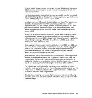 Chapter 4. Solution approaches and technology options 87
dynamic routing of data, ranging from simple piping of data between connected
EISs to complex synchronization of data from various sources and multi-step
process coordination.
In order to separate the process logic as much as possible from the connected
EIS, the InterChange Server distinguishes between application specific business
objects (ASBO) and generic business objects (GBO).
An adapter converts EIS specific data into a business object. This is a common
format for all adapters; however, from a semantic point of view, it is still
dependent on the EIS. For example, an SAP R/3 has its own notion of a data
describing “Customer” entities, containing more or different attributes than
related business objects from other EIS. Hence, these business objects are
named ASBO.
A GBO can be regarded as an abstraction of related ASBOs, extracting all the
attributes that are relevant for exchange and business process logic. Since
collaborations only work on GBOs, they provide - to a certain extent - application
independent process logic. A GBO is derived from a ASBO through a data
mapping and cross-referencing step.
Data mapping is the process of mapping attributes from a ASBO to a GBO and
vice versa. It may contain simple transformation steps, like merely copying of
attribute data, up to more complex operations, like joining several source
attributes to a destination one. Based on a given mapping API, even self
developed mapping operations can be used.
When attributes in a source and destination business object contain equivalent
data that is represented differently, like a customer ID or a country code, the
transformation step employs cross-referencing, also called a relationship. A
relationship establishes an association between data from two or more business
objects and is usually implemented using the contents of database tables.
The mapping and cross-referencing step is performed within the connector
controller, which is a run-time service that mediates between an adapter and the
collaboration on the ICS. Each connected adapter must have a controller as a
counterpart within the InterChange Server.
Collaborations, mapping, and relationships are created and maintained using
dedicated tools, which are controlled from within the Eclipse-based workbench
System Manager.
 