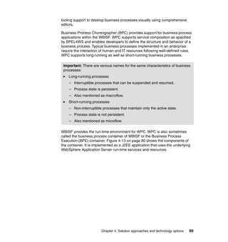 Chapter 4. Solution approaches and technology options 89
tooling support to develop business processes visually using comprehensive
editors.
Business Process Choreographer (BPC) provides support for business-process
applications within the WBISF. WPC supports service composition as specified
by BPEL4WS and enables developers to define the structure and behavior of a
business process. Typical business processes implemented in an enterprise
require the interaction of human and IT resources following well-defined rules.
WPC supports long-running as well as short-running business processes.
WBISF provides the run-time environment for WPC. WPC is also sometimes
called the business process container of WBISF or the Business Process
Execution (BPE) container. Figure 4-13 on page 90 shows the components of
the container. It is implemented as a J2EE application that uses the underlying
WebSphere Application Server run-time services and resources.
Important: There are various names for the same characteristics of business
processes:
Long-running processes
– Interruptible processes that can be suspended and resumed.
– Process state is persistent.
– Also mentioned as macroflow.
Short-running processes
– Non-interruptible processes that maintain only the active state.
– Process state is not persistent.
– Also mentioned as microflow.
 
