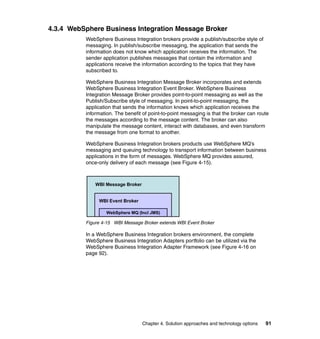 Chapter 4. Solution approaches and technology options 91
4.3.4 WebSphere Business Integration Message Broker
WebSphere Business Integration brokers provide a publish/subscribe style of
messaging. In publish/subscribe messaging, the application that sends the
information does not know which application receives the information. The
sender application publishes messages that contain the information and
applications receive the information according to the topics that they have
subscribed to.
WebSphere Business Integration Message Broker incorporates and extends
WebSphere Business Integration Event Broker. WebSphere Business
Integration Message Broker provides point-to-point messaging as well as the
Publish/Subscribe style of messaging. In point-to-point messaging, the
application that sends the information knows which application receives the
information. The benefit of point-to-point messaging is that the broker can route
the messages according to the message content. The broker can also
manipulate the message content, interact with databases, and even transform
the message from one format to another.
WebSphere Business Integration brokers products use WebSphere MQ’s
messaging and queuing technology to transport information between business
applications in the form of messages. WebSphere MQ provides assured,
once-only delivery of each message (see Figure 4-15).
Figure 4-15 WBI Message Broker extends WBI Event Broker
In a WebSphere Business Integration brokers environment, the complete
WebSphere Business Integration Adapters portfolio can be utilized via the
WebSphere Business Integration Adapter Framework (see Figure 4-16 on
page 92).
WBI Event Broker
WBI Message Broker
WebSphere MQ (Incl JMS)
 