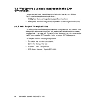 94 WebSphere Business Integration for SAP
4.4 WebSphere Business Integration in the SAP
environment
This section describes the features and functions of the two SAP related
WebSphere Business Integration Adapters:
WebSphere Business Integration Adapter for mySAP.com
WebSphere Business Integration Adapter for SAP Exchange Infrastructure
4.4.1 WBI Adapter for mySAP.com
The WebSphere Business Integration Adapter for mySAP.com is a software suite
consisting of a run-time component and development and administration tools
(see Figure 4-17 on page 95). The WebSphere Business Integration Adapter for
mySAP.com uses the SAP Java Connector to access SAP R/3 systems.
The adapter contains following components:
Connector (the run-time component)
Connector Configurator tool
Business Object Designer tool
SAP Object Discovery Agent (SAP ODA)
 