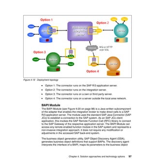 Chapter 4. Solution approaches and technology options 97
Figure 4-19 Deployment topology
Option 1: The connector runs on the SAP R/3 application server.
Option 2: The connector runs on the integration server.
Option 3: The connector runs on a own or third party server.
Option 4: The connector runs on a server outside the local area network.
BAPI Module
The BAPI Module (see Figure 4-20 on page 98) is a Java written subcomponent
of the adapter that enables the integration broker to make direct calls to a SAP
R/3 application server. The module uses the standard SAP Java Connector (SAP
JCo) to establish a connection to the SAP system. As an SAP JCo client
application, this invokes the SAP Remote Function Call (RFC) library to connect
to the SAP Gateway of the respective application server. The BAPI Module can
access any remote enabled function module in the SAP system and represents a
non-invasive integration approach; it does not require any modification or
adjustments in the accessed SAP back-end system.
The business object generation utility, SAP Object Discovery Agent (ODA),
generates business object definitions that support BAPIs. The discovery agent
interprets the interface of a BAPI, maps its parameters to the business object
 