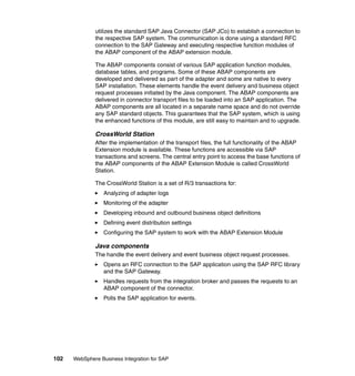 102 WebSphere Business Integration for SAP
utilizes the standard SAP Java Connector (SAP JCo) to establish a connection to
the respective SAP system. The communication is done using a standard RFC
connection to the SAP Gateway and executing respective function modules of
the ABAP component of the ABAP extension module.
The ABAP components consist of various SAP application function modules,
database tables, and programs. Some of these ABAP components are
developed and delivered as part of the adapter and some are native to every
SAP installation. These elements handle the event delivery and business object
request processes initiated by the Java component. The ABAP components are
delivered in connector transport files to be loaded into an SAP application. The
ABAP components are all located in a separate name space and do not override
any SAP standard objects. This guarantees that the SAP system, which is using
the enhanced functions of this module, are still easy to maintain and to upgrade.
CrossWorld Station
After the implementation of the transport files, the full functionality of the ABAP
Extension module is available. These functions are accessible via SAP
transactions and screens. The central entry point to access the base functions of
the ABAP components of the ABAP Extension Module is called CrossWorld
Station.
The CrossWorld Station is a set of R/3 transactions for:
Analyzing of adapter logs
Monitoring of the adapter
Developing inbound and outbound business object definitions
Defining event distribution settings
Configuring the SAP system to work with the ABAP Extension Module
Java components
The handle the event delivery and event business object request processes.
Opens an RFC connection to the SAP application using the SAP RFC library
and the SAP Gateway.
Handles requests from the integration broker and passes the requests to an
ABAP component of the connector.
Polls the SAP application for events.
 