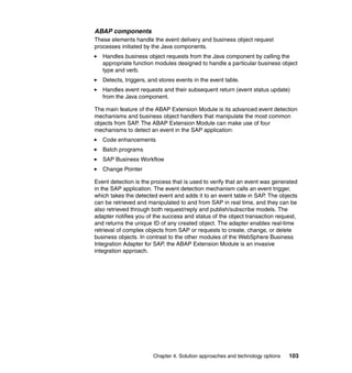 Chapter 4. Solution approaches and technology options 103
ABAP components
These elements handle the event delivery and business object request
processes initiated by the Java components.
Handles business object requests from the Java component by calling the
appropriate function modules designed to handle a particular business object
type and verb.
Detects, triggers, and stores events in the event table.
Handles event requests and their subsequent return (event status update)
from the Java component.
The main feature of the ABAP Extension Module is its advanced event detection
mechanisms and business object handlers that manipulate the most common
objects from SAP. The ABAP Extension Module can make use of four
mechanisms to detect an event in the SAP application:
Code enhancements
Batch programs
SAP Business Workflow
Change Pointer
Event detection is the process that is used to verify that an event was generated
in the SAP application. The event detection mechanism calls an event trigger,
which takes the detected event and adds it to an event table in SAP. The objects
can be retrieved and manipulated to and from SAP in real time, and they can be
also retrieved through both request/reply and publish/subscribe models. The
adapter notifies you of the success and status of the object transaction request,
and returns the unique ID of any created object. The adapter enables real-time
retrieval of complex objects from SAP or requests to create, change, or delete
business objects. In contrast to the other modules of the WebSphere Business
Integration Adapter for SAP, the ABAP Extension Module is an invasive
integration approach.
 
