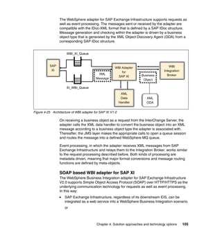 Chapter 4. Solution approaches and technology options 105
The WebSphere adapter for SAP Exchange Infrastructure supports requests as
well as event processing. The messages sent or received by the adapter are
compatible with the IDoc-XML format that is defined by a SAP IDoc structure.
Message generation and checking within the adapter is driven by a business
object type that is generated by the XML Object Discovery Agent (ODA) from a
corresponding SAP IDoc structure.
Figure 4-25 Architecture of WBI adapter for SAP XI V1.0
On receiving a business object as a request from the InterChange Server, the
adapter calls the XML data handler to convert the business object into an XML
message according to a business object type the adapter is associated with.
Thereafter, the JMS layer makes the appropriate calls to open a queue session
and routes the message into a defined WebSphere MQ queue.
Event processing, in which the adapter receives XML messages from SAP
Exchange Infrastructure and relays them to the Integration Broker, works similar
to the request processing described before. Both kinds of processing are
metadata driven, meaning that major format conversions and message routing
functions are defined by meta-objects.
SOAP based WBI adapter for SAP XI
The WebSphere Business Integration adapter for SAP Exchange Infrastructure
V2.0 supports Simple Object Access Protocol (SOAP) over HTTP/HTTPS as the
underlying communication technology for requests as well as event processing.
In this way:
SAP Exchange Infrastructure, regardless of its downstream EIS, can be
integrated as a web service into a WebSphere Business Integration scenario.
or
WBI_XI_QueueWBI_XI_Queue
XML
Message
XML
Message
WBI
Integration
Broker
WBI
Integration
Broker
WBI Adapter
for
SAP XI
XML
Data
Handler
SAP
XI
SAP
XI
Business
Object
Business
Object
XI_WBI_QueueXI_WBI_Queue
XML
ODA
XML
ODA
 