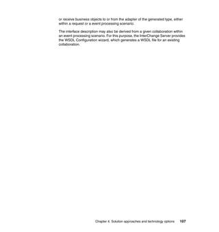 Chapter 4. Solution approaches and technology options 107
or receive business objects to or from the adapter of the generated type, either
within a request or a event processing scenario.
The interface description may also be derived from a given collaboration within
an event processing scenario. For this purpose, the InterChange Server provides
the WSDL Configuration wizard, which generates a WSDL file for an existing
collaboration.
 