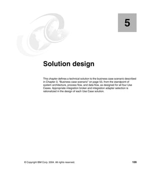 © Copyright IBM Corp. 2004. All rights reserved. 109
Chapter 5. Solution design
This chapter defines a technical solution to the business case scenario described
in Chapter 3, “Business case scenario” on page 53, from the standpoint of
system architecture, process flow, and data flow, as designed for all four Use
Cases. Appropriate integration broker and integration adapter selection is
rationalized in the design of each Use Case solution.
5
 