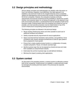Chapter 5. Solution design 111
5.2 Design principles and methodology
Various design principles and methodologies are steadily under discussion on
how to do business integration most effectively. One ideal approach is to
establish a new technical model for the merged enterprise and to completely
replace the heterogeneous environments that consists of mixed technologies in
the former companies. However, the compulsory business continuity
requirements and financial constraints limit the possibility to rebuild from scratch.
Another more practical reason for not taking this approach is the attempt to fuse
both environments and obtain a crossbreed that has the strengths of both former
business models. Existing assets have to be analyzed and reused as much as
possible, and new business processes must be implemented on top of the
current infrastructure incorporating existing business functions.
The following principles are followed in the technical design:
Reuse existing infrastructure where and when possible to avoid cost of
additional hardware and software.
Satisfy corporate security requirements for secure applications.
Apply corporate technical standards, best practices, and guidelines. Force
consistency with industry standard architectures to build an open platform
that is prepared for future growth.
Ensure that a newly-created process function is a collaboration of loosely
coupled subsystems. Reuse, not rebuild, business logic.
Identify business logic that can be exposed as shared services and make
them available as componentized modules.
Externalize the common business logic via well-defined interfaces.
Minimize the impact to existing client applications.
5.3 System context
As discussed in the preceding sections, a tactical solution to efficiently combine
both former companies’ infrastructures is to establish a unified technical model
by leveraging the existing technical assets in the previously two separate
environments.
 